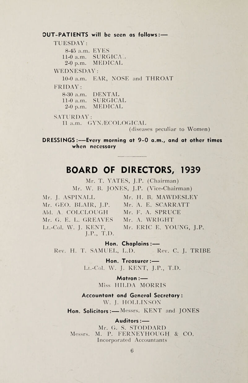 OUT-PATIENTS will be seen as follows:— TUESDAY : 8-45 a.m. EYES 11-0 a.m. SURGICAL 2-0 p.m. MEDICAL WEDNESDAY: 10- 0 a.m. EAR, NOSE and THROAT ERIDAY : 8-30 a.m. DENTAL 11- 0 a.m. SURGICAL 2-0 p.m. MEDICAL SATURDAY: 11 a.m. GYNAECOLOGICAL (diseases peculiar to Women) DRESSINGS Every morning at 9-0 a.m., and at other times when necessary BOARD OF DIRECTORS, 1939 Mr. T. YATES, J.P. (Chairman) Mr. W. B. JONES, J.P. (Vice-Chairman) Mr. J. ASPINALL Mr. GEO. BLAIR, J.P. Aid. A. COLCLOUGH Mr. G. E. L. GREAVES Lt.-Col. W. J. KENT, J.P., T.D. Hon. Rev. H. T. SAMUEL, Mr. H. B. MAWDESLEY Mr. A. E. SCARRATT Mr. F. A. SPRUCE Mr. A. WRIGHT Mr. ERIC E. YOUNG, J.P. Chaplains :— L.D. Rev. C. J. TRIBE Hon. Treasurer:— Lt.-Col. W. J. KENT, J.P., T.D. Matron :— Miss HILDA MORRIS Accountant and General Secretary : W. J. IIOLLINSON Hon. Solicitors:—Messrs. KENT and JONES Auditors :— Mr. G. S. STODDARD Messrs. M. P. FERNEYHOUGH & CO. Incorporated Accountants