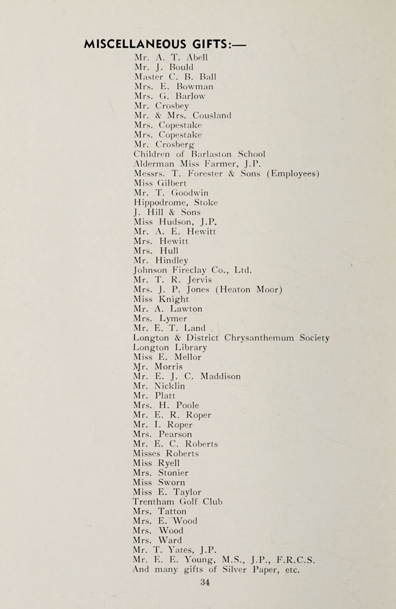 MISCELLANEOUS GIFTS:— Mr. A. T. Abell Mr. J. Bould Master C. B. Ball Mrs. E. Bowman Mrs. G. Barlow Mr. Crosbey Mr. A Mrs. Cousland Mrs. Copestake Mrs. Copestake Mr. Crosberg Children of Barlaston School Alderman Miss Farmer, J.P. Messrs. T. Forester & Sons (Employees) M iss Gilbert Mr. T. Goodwin Hippodrome, Stoke J. Hill &: Sons M iss Hudson, J.P. Mr. A. E. Hewitt Mrs. Hewitt Mrs. Hull Mr. Hindley Johnson Eireclay Co., Ltd. Mr. T. R. Jervis Mrs. J. P. Jones (Heaton Moor) Miss Knight Mr. A. Lawton M rs. Lymer Mr. E. T. Land Longton & District Chrysanthemum Society Longton Library Miss E. Mellor Mr. Morris Mr. E. J. C. Maddison Mr. Nicklin Mr. Platt Mrs. H. Poole Mr. E. R. Roper Mr. I. Roper Mrs. Pearson Mr. E. C. Roberts M isses Roberts Miss Ryell Mrs. Stonier Miss Sworn Miss E. Taylor Trentham Golf Club Mrs. Tat ton Mrs. E. Wood Mrs. Wood Mrs. Ward Mr. T. Yates, J.P. Mr. E. E. Young, M.S., J.P., F.R.C.S. And many gifts of Silver Paper, etc.