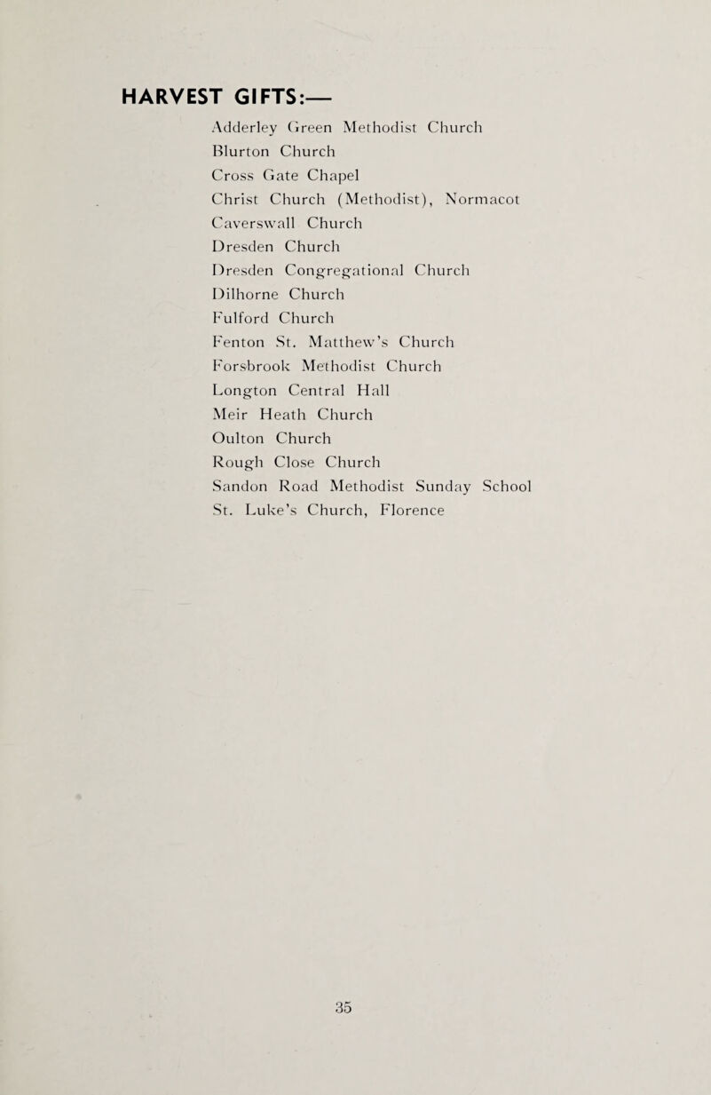 HARVEST GIFTS:— Adderley Green Methodist Church Blurton Church Cross Gate Chapel Christ Church (Methodist), Normacot Caverswall Church Dresden Church Dresden Congregational Church Dilhorne Church Fulford Church Fenton St. Matthew’s Church Forsbrook Methodist Church Longton Central Hall Meir Heath Church Oulton Church Rough Close Church Sandon Road Methodist Sunday School St. Luke’s Church, Florence