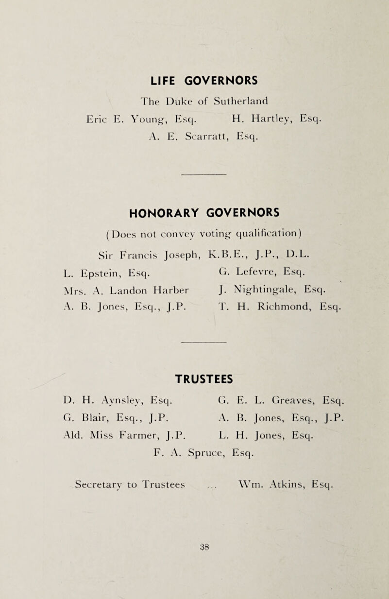 LIFE GOVERNORS I he Duke of Sutherland Eric E. Young-, Esq. H. Hartley, Esq. A. E. Scarratt, Esq. HONORARY GOVERNORS (Does not convey voting- qualification) Sir Francis Joseph, K.B.E., J.P., D.L. L. Epstein, Esq. G. Lefevre, Esq. Mrs. A. Landon Harber J. Nightingale, Esq. A. B. Jones, Esq., J.P. T. H. Richmond, Esq. TRUSTEES D. H. Aynslev, Esq. G. E. L. Greaves, Esq. G. Blair, Esq., J.P. A. B. Jones, Esq., J.P. Aid. Miss Farmer, J.P. L. H. Jones, Esq. F. A. Spruce, Esq. Secretary to Trustees ... Wm. Atkins, Esq.
