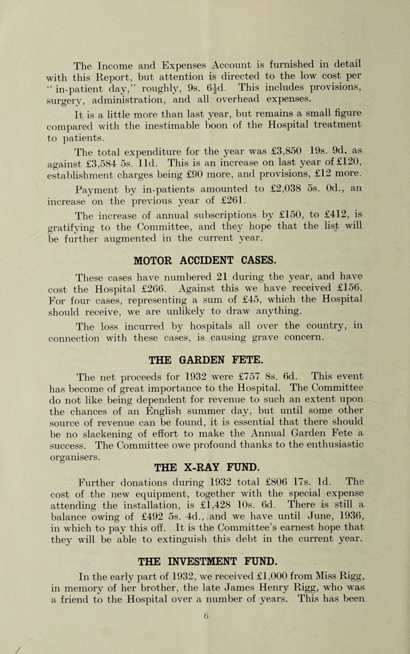 The Income and Expenses Account is furnished in detail with this Report, but attention is directed to the low cost per “ in-patient day,” roughly, 9s. 6Jd. This includes provisions, surgery, administration, and all overhead expenses. It is a little more than last year, but remains a small figure compared with the inestimable boon of the Hospital treatment to patients. The total expenditure for the year was £3,850 19s. 9d. as against £3,584 5s. lid. This is an increase on last year of £120, establishment charges being £90 more, and provisions, £12 more. Payment by in-patients amounted to £2,038 5s. 0d., an increase on the previous year of £261. The increase of annual subscriptions by £150, to £412, is gratifying to the Committee, and they hope that the list will be further augmented in the current year. MOTOR ACCIDENT CASES. These cases have numbered 21 during the year, and have cost the Hospital £266. Against this we have received £156. For four cases, representing a sum of £45, which the Hospital should receive, we are unlikely to draw anything. The loss incurred by hospitals all over the country, in connection with these cases, is causing grave concern. THE GARDEN FETE. The net proceeds for 1932 were £757 8s. 6d. This event has become of great importance to the Hospital. The Committee do not like being dependent for revenue to such an extent upon the chances of an English summer day, but until some other source of revenue can be found, it is essential that there should be no slackening of effort to make the Annual Garden Fete a. success. The Committee owe profound thanks to the enthusiastic organisers. THE X-RAY FUND. Further donations during 1932 total £806 17s. Id. The cost of the new equipment, together with the special expense attending the installation, is £1,428 10s. 6d. There is still a balance owing of £492 5s. 4d.,.and we have until June, 1936, in which to pay this off. It is the Committee’s earnest hope that they will be able to extinguish this debt in the current year. THE INVESTMENT FUND. In the early part of 1932, we received £1,000 from Miss Rigg, in memory of her brother, the late James Henry Rigg, who was a friend to the Hospital over a number of years. This has been