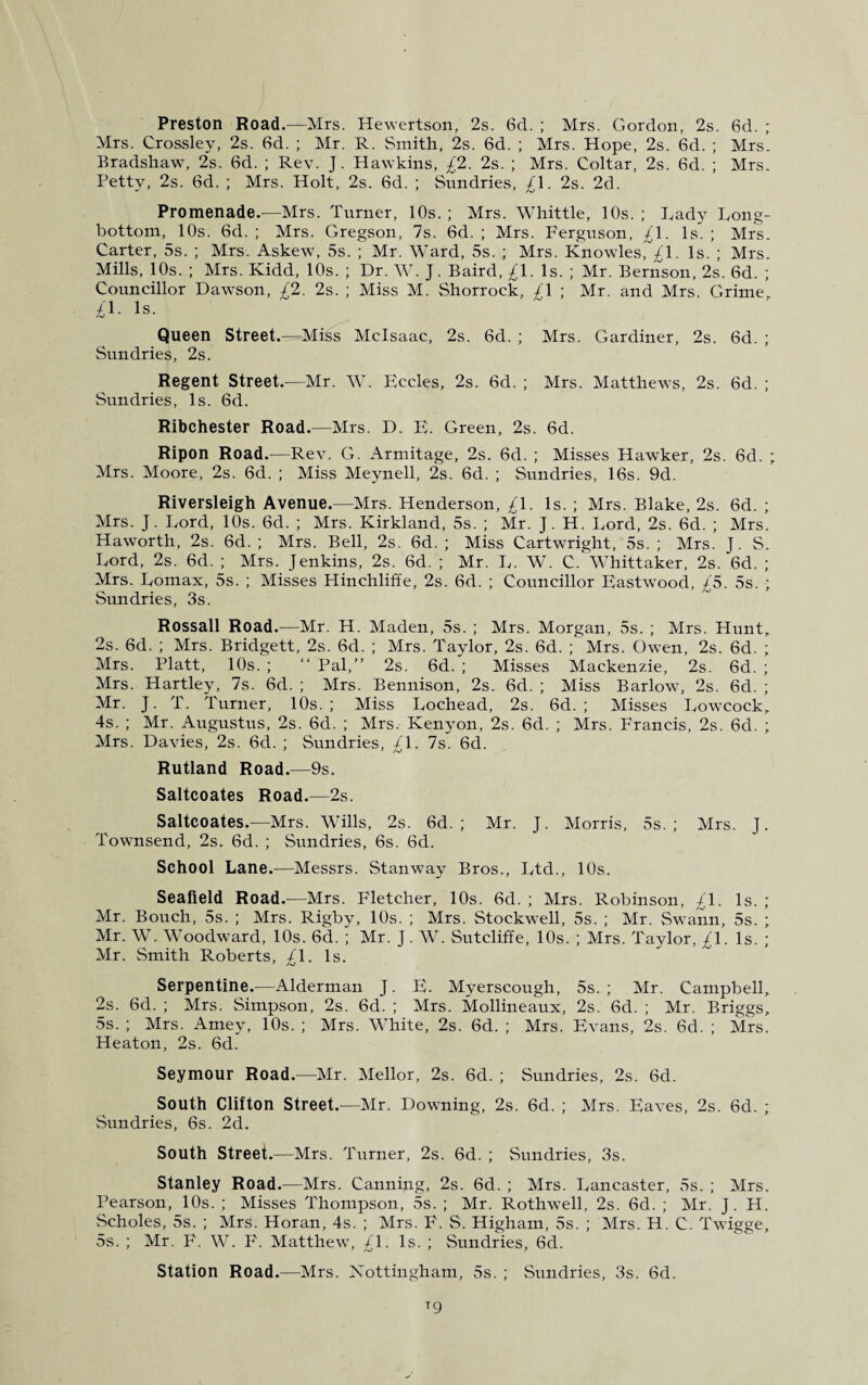 Preston Road.—Mrs. Hewertson, 2s. 6d. ; Mrs. Gordon, 2s. 6d. ; Mrs. Crossley, 2s. 6d. ; Mr. R. Smith, 2s. 6d. ; Mrs. Hope, 2s. 6d. ; Mrs. Bradshaw, 2s. 6d. ; Rev. J. Hawkins, £2. 2s. ; Mrs. Coltar, 2s. 6d. ; Mrs. Petty, 2s. 6d. ; Mrs. Holt, 2s. 6d. ; Sundries, £\. 2s. 2d. Promenade.—Mrs. Turner, 10s. ; Mrs. Whittle, 10s. ; Lady Long- bottom, 10s. 6d. ; Mrs. Gregson, 7s. 6d. ; Mrs. Ferguson, £\. Is. ; Mrs. Carter, 5s. ; Mrs. Askew, 5s. ; Mr. Ward, 5s. ; Mrs. Knowles, £1. Is. ; Mrs. Mills, 10s. ; Mrs. Kidd, 10s. ; Dr. W. J. Baird, £1. Is. ; Mr. Bernson, 2s. 6d. ; Councillor Dawson, £2. 2s. ; Miss M. Shorrock, £\ ; Mr. and Mrs. Grime, £1. Is. Queen Street.—Miss Mclsaac, 2s. 6d. ; Mrs. Gardiner, 2s. 6d. ; Sundries, 2s. Regent Street.—Mr. W. Eccles, 2s. 6d. ; Mrs. Matthews, 2s. 6d. ; Sundries, Is. 6d. Ribchester Road.—Mrs. D. E. Green, 2s. 6d. Ripon Road.—Rev. G. Armitage, 2s. 6d. ; Misses Hawker, 2s. 6d. ; Mrs. Moore, 2s. 6d. ; Miss Meynell, 2s. 6d. ; Sundries, 16s. 9d. Riversleigh Avenue.—Mrs. Henderson, £\. Is. ; Mrs. Blake, 2s. 6d. ; Mrs. J. Lord, 10s. 6d. ; Mrs. Kirkland, 5s. ; Mr. J. H. Lord, 2s. 6d. ; Mrs. Haworth, 2s. 6d. ; Mrs. Bell, 2s. 6d. ; Miss Cartwright, 5s. ; Mrs. J. S. Lord, 2s. 6d. ; Mrs. Jenkins, 2s. 6d. ; Mr. L. W. C. Whittaker, 2s. 6d. ; Mrs. Lomax, 5s. ; Misses Hinchliffe, 2s. 6d. ; Councillor Eastwood, £5. 5s. ; Sundries, 3s. Rossall Road.—Mr. H. Maden, 5s. ; Mrs. Morgan, 5s. ; Mrs. Hunt, 2s. 6d. ; Mrs. Bridgett, 2s. 6d. ; Mrs. Taylor, 2s. 6d. ; Mrs. Owen, 2s. 6d. ; Mrs. Platt, 10s. ; “ Pal,” 2s. 6d. ; Misses Mackenzie, 2s. 6d. ; Mrs. Hartley, 7s. 6d. ; Mrs. Bennison, 2s. 6d. ; Miss Barlow, 2s. 6d. ; Mr. J. T. Turner, 10s.; Miss Lochead, 2s. 6d. ; Misses Lowcock, 4s. ; Mr. Augustus, 2s. 6d. ; Mrs. Kenyon, 2s. 6d. ; Mrs. Francis, 2s. 6d. ; Mrs. Davies, 2s. 6d. ; Sundries, £\. 7s. 6d. Rutland Road.—9s. Saltcoates Road.—2s. Saltcoates.—Mrs. Wills, 2s. 6d. ; Mr. J. Morris, 5s.; Mrs. J. Townsend, 2s. 6d. ; Sundries, 6s. 6d. School Lane.-—Messrs. Stanway Bros., Ltd., 10s. Seafield Road.—Mrs. Fletcher, 10s. 6d. ; Mrs. Robinson, £\. Is. ; Mr. Bouch, 5s. ; Mrs. Rigby, 10s. ; Mrs. Stockwell, 5s. ; Mr. Swann, 5s. ; Mr. W. Woodward, 10s. 6d. ; Mr. J. W. Sutcliffe, 10s. ; Mrs. Taylor, ^1. Is. ; Mr. Smith Roberts, £\. Is. Serpentine.—Alderman J. E. Myerscough, 5s. ; Mr. Campbell, 2s. 6d. ; Mrs. Simpson, 2s. 6d. ; Mrs. Mollineaux, 2s. 6d. ; Mr. Briggs, 5s. ; Mrs. Amey, 10s. ; Mrs. White, 2s. 6d. ; Mrs. Evans, 2s. 6d. ; Mrs. Heaton, 2s. 6d. Seymour Road.—Mr. Mellor, 2s. 6d. ; Sundries, 2s. 6d. South Clifton Street.—Mr. Downing, 2s. 6d. ; Mrs. Eaves, 2s. 6d. ; Sundries, 6s. 2d. South Street.—Mrs. Turner, 2s. 6d. ; Sundries, 3s. Stanley Road.—Mrs. Canning, 2s. 6d. ; Mrs. Lancaster, 5s. ; Mrs. Pearson, 10s. ; Misses Thompson, 5s. ; Mr. Rothwell, 2s. 6d. ; Mr. J. H. Scholes, 5s. ; Mrs. Horan, 4s. ; Mrs. F. S. Higham, 5s. ; Mrs. H. C. Twigge, 5s. ; Mr. F. W. F. Matthew, £\. Is. ; Sundries, 6d. Station Road.—Mrs. Nottingham, 5s. ; Sundries, 3s. 6d.