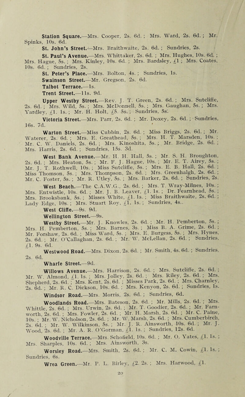 Station Square.—Mrs. Cooper, 2s. 6d. ; Mrs. Ward, 2s. 6d. ; Mr. Spinks, 10s. 6d. St. John’s Street.—Mrs. Braithwaite, 2s. 6d. ; Sundries, 2s. St. Paul’s Avenue.—Mrs. Whittaker, 2s. 6d. ; Mrs. Hughes, 10s. 6d. ; Mrs. Hague, 5s. ; Mrs. Kinley, 10s. 6d. ; Mrs. Bardsley, £\ ; Mrs. Coates, 10s. 6d. ; Sundries, 2s. St. Peter’s Place.—-Mrs. Bolton, 4s. ; Sundries, Is. Swainson Street.—Mr. Gregson, 2s. 6d. Talbot Terrace.—4s. Trent Street.—11s. 9d. Upper Westby Street.—Rev. J. T. Green, 2s. 6d. ; Mrs. Sutcliffe, 2s. 6d. ; Mrs. Wild, 5s. ; Mrs. McDonnell, 5s. ; Mrs. Gaughan, 5s. ; Mrs. Yardley, £\. Is.; Mr. H. Holt, £5. 5s.; Sundries, 5s'. Victoria Street.—Mrs. Parr, 2s. 6d. ; Mr. Doxey, 2s. 6d. ; ■ Sundries, 16s. 7d. Warton Street.—Miss Cubbin, 2s. 6d. ; Miss Briggs, 2s. 6d. ; Mr. Waterer, 2s. 6d. ; Mrs. E. Greathead, 5s. ; Mrs. H. T. Marsden, 10s. ; Mr. C. W. Daniels, 2s. 6d. ; Mrs. Kinoshita, 5s.; Mr. Bridge, 2s. 6d. ; Mrs. Harris, 2s. 6d. ; Sundries, 15s. 3d. West Bank Avenue.—Mr. H. H. Hall, 5s. ; Mr. S. H. Broughton, 2s. 6d. ; Mrs. Heaton, 5s. ; Mr. F. J. Hague, 10s. ; Mr. E. T. Airey, 5s. ; Mr. J. T. Rothwell, 10s. ; Miss Sutcliffe, 5s. ; Mrs. E. B. Hall, 2s. 6d. ; Miss Thomson, 5s. ; Mrs. Thompson, 2s. 6d. ; Mrs. Greenhalgh, 2s. 6d. ; Mr. C. Foster, 5s. ; Mr. R. Utley, 5s. ; Mrs. Barker, 2s. 6d. ; Sundries, 2s. West Beach.—The C.A.W.G., 2s. 6d. ; Mrs. T. Wray-Milnes, 10s. ; Mrs. Entwistle, 10s. 6d. ; Mr. J. B. Leaver, £\. Is. ; Dr. Fearnhead, 5s. ; Mrs. Brooksbank, 5s. ; Misses White, £\. Is. ; Miss Braithwaite, 2s. 6d. ; Lady Edge, 10s.; Mrs. Stuart Roy, £\. Is.; Sundries, 4s.. West Cliffe.—9s. 9d. Wellington Street.—9s. Westby Street.—Mr. J. Knowles, 2s. 6d. ; Mr. H. Pemberton, 5s. ; Mrs. H. Pemberton, 5s. ; Mrs. Barnes, 3s. ; Miss B. A. Grime, 2s. 6d. , Mr. Forshaw, 2s. 6d. ; Miss Ward, 5s. ; Mrs. E. Burgess, 5s. ; Mrs. Hynes, 2s. 6d. ; Mr. O’Callaghan, 2s. 6d. ; Mr. W. McLellan, 2s. 6d. ; Sundries, £\. 9s. 6d. Westwood Road.—Mrs. Dixon, 2s. 6d. ; Mr. Smith, 4s. 6d. ; Sundries, 2s. 6d. Wharfe Street.—9d. Willows Avenue.—Mrs. Harrison, 2s. 6d. ; Mrs. Sutcliffe, 2s. 6d. ; Mr W Almond, £\. Is. ; Mrs. Jolley, 2s. 6d. ; Mrs. Riley, 2s. 6d. ; Mrs. Shepherd, 2s. 6d. ;' Mrs. Kent, 2s. 6d. ; Misses Park, 2s. 6d. ; Mrs. Charnley, 2s. 6d. ; Mr. R. C. Dickson, 10s. 6d. ; Mrs. Kenyon, 2s. 6d. ; Sundries, Is. Windsor Road.—Mrs. Morris, 2s. 6d. ; Sundries, 6d. Woodlands Road.—Mrs. Bateson, 2s. 6d. ; Mr. Mills, 2s. 6d. ; Mrs. Whittle, 2s. 6d. ; Mrs. Urwin, 2s. 6d. ; Mr. T. Goodier, 2s. 6d. ; Mr. Farn- worth 2s 6d. ; Mrs. Fowler, 2s. 6d. ; Mr. H. Marsh, 2s. 6d. ; Mr. C. Paine, 10s. ; Mr. W. Nicholson, 2s. 6d. ; Mr. W. Marsh, 2s. 6d. ; Mrs. Cumberbirch, 2s. 6d. ; Mr. W. Wilkinson, 5s. ; Mr. J. R. Ainsworth, 10s. 6d. ; Mr. J. Wood, 2s. 6d. ; Mr. A. R. O’Gorman, £\. Is. ; Sundries, 12s. 6d. Woodville Terrace.—Mrs. Schofield, 10s. 6d. ; Mr. O. Abates, £1. Is. ; Mrs. Sharpies, 10s. 6d. ; Mrs. Ainsworth, 3s. Worsley Road.—Mrs. Smith, 2s. 6d. ; Mr. C. M. Cowin, £\. Is. ; Sundries, 6s. Wrea Green.—Mr. P. L. Birley, £2. 2s. ; Mrs. Harwood, £\.