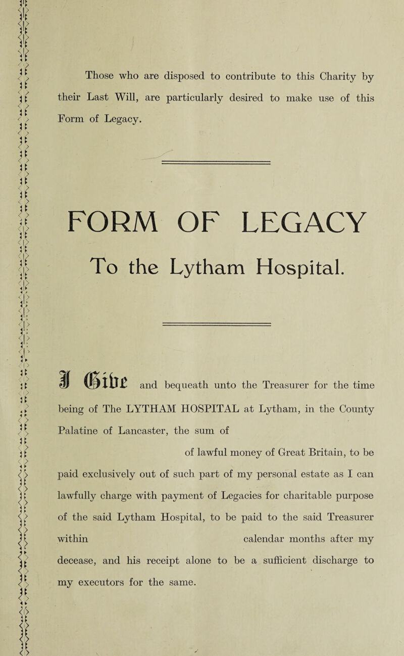 Those who are disposed to contribute to this Charity by their Last Will, are particularly desired to make use of this Form of Legacy. FORM OF LEGACY To the Lytham Hospital. and bequeath unto the Treasurer for the time being of The LYTHAM HOSPITAL at Lytham, in the County Palatine of Lancaster, the sum of of lawful money of Great Britain, to be paid exclusively out of such part of my personal estate as I can lawfully charge with payment of Legacies for charitable purpose of the said Lytham Hospital, to be paid to the said Treasurer within calendar months after my decease, and his receipt alone to be a sufficient discharge to my executors for the same.