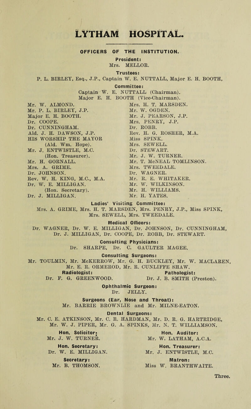 OFFICERS OF THE INSTITUTION. President: Mrs. MELLOR. Trustees: P. L. BIRLEY, Esq., J.P., Captain W. E. NUTTALL, Major E. H. BOOTH, Committee: Captain W. E. NUTTALL (Chairman). Major E. H. BOOTH (Vice-Chairman). Mr. W. ALMOND. Mr. P. L. BIRLEY, J.P. Major E. H. BOOTH. Dr. COOPE. Dr. CUNNINGHAM. Aid. J. H. DAWSON, J.P. HIS WORSHIP THE MAYOR (Aid. Wm. Hope). Mr. J. ENTWISTLE, M.C. (Hon. Treasurer). Mr. H. GORNALL. Mrs. A. GRIME. Dr. JOHNSON. Rev. W. H. KING, M.C., M.A. Dr. W. E. MILLIGAN. (Hon. Secretary). Dr. J. MILLIGAN. Mrs. H. T. MARSDEN. Mr. W. OGDEN. Mr. J. PEARSON, J.P. Mrs. PENRY, J.P. Dr. ROBB. Rev. H. G. ROSHER, M.A. Miss SPINK. Mrs. SEWELL. Dr. STEWART. Mr. J. W. TURNER. Mr. T. McNEAL TOMLINSON. Mrs. TWEEDALE. Dr. WAGNER. Mr. R. E. WHITAKER. Mr. W. WILKINSON. Mr. H. WILLIAMS. Mr. H. YATES. Ladies’ Visiting Committee: Mrs. A. GRIME, Mrs. H. T. MARSDEN, Mrs. PENRY, J.P., Miss SPINK, Mrs. SEWELL, Mrs. TWEEDALE. Medical Officers: Dr. WAGNER, Dr. W. E. MILLIGAN, Dr. JOHNSON, Dr. CUNNINGHAM, Dr. J. MILLIGAN, Dr. COOPE, Dr. ROBB, Dr. STEWART. Consulting Physicians: Dr. SHARPE, Dr. C. GAULTER MAGEE. Consulting Surgeons: Mr. TOULMIN, Mr. McKERROW, Mr. G. H. BUCKLEY, Mr. W. MACLAREN, Mr. E. R. ORMEROD, Mr. R. CUNLIFPE SHAW. Radiologist: Pathologist: Dr. F. G. GREENWOOD. Dr. J. B. SMITH (Preston). Ophthalmic Surgeon: Dr. JELLY. Surgeons (Ear, Nose and Throat): Mr. BARRIE BROWNLIE and Mr. MILNE-EATON. Dental Surgeons: Mr. C. E. ATKINSON, Mr. C. R. HARDMAN, Mr. D. R. G. HARTRIDGE, Mr. W. J. PIPER, Mr. G. A. SPINKS, Mr. N. T. WILLIAMSON. Hon. Solicitor; Mr. J. W. TURNER. Hon. Secretary: Dr. W. E. MILLIGAN. Secretary: Mr. B. THOMSON. Hon. Auditor: Mr. W. LATHAM, A.C.A. Hon. Treasurer: Mr. J. ENTWISTLE, M.C. Matron: Miss W. BRANTHWAITE. Three.