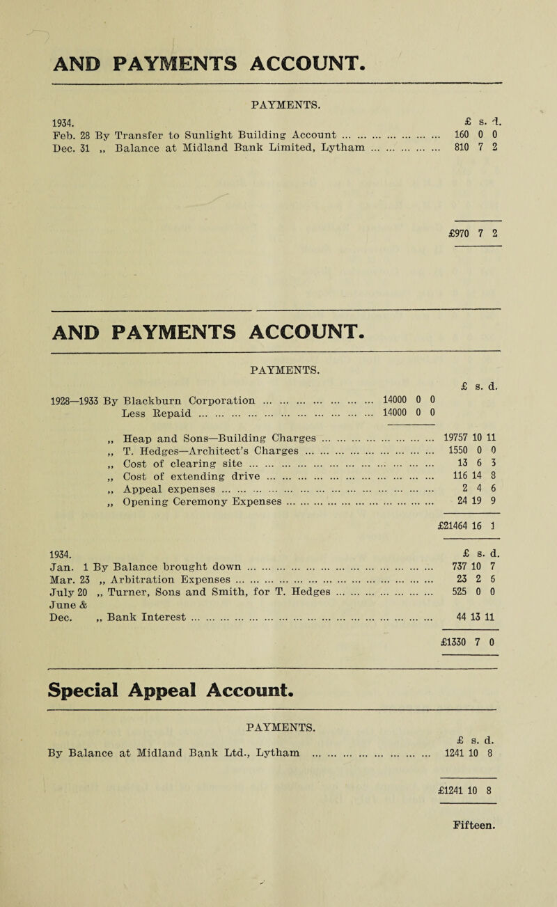 PAYMENTS. 1934. £ s. T. Feb. 28 By Transfer to Sunlight Building Account ... . 160 0 0 Dec. 31 „ Balance at Midland Bank Limited, Lytham . 810 7 2 £970 7 2 AND PAYMENTS ACCOUNT. PAYMENTS. £ s. d. 1928—1933 By Blackburn Corporation . 14000 0 0 Less Repaid . 14000 0 0 „ Heap and Sons—Building Charges . 19757 10 11 „ T. Hedges—Architect’s Charges . 1550 0 0 „ Cost of clearing site . 13 6 3 „ Cost of extending drive . 116 14 8 „ Appeal expenses . 2 4 6 „ Opening Ceremony Expenses . 24 19 9 £21464 16 1 1934. £ s. d. Jan. 1 By Balance brought down . 737 10 7 Mar. 23 „ Arbitration Expenses . 23 2 6 July 20 „ Turner, Sons and Smith, for T. Hedges . 525 0 0 June & Dec. ,, Bank Interest . 44 13 11 £1330 7 0 Special Appeal Account. PAYMENTS. £ s. d. By Balance at Midland Bank Ltd., Lytham . 1241 10 8 £1241 10 8 Fifteen.