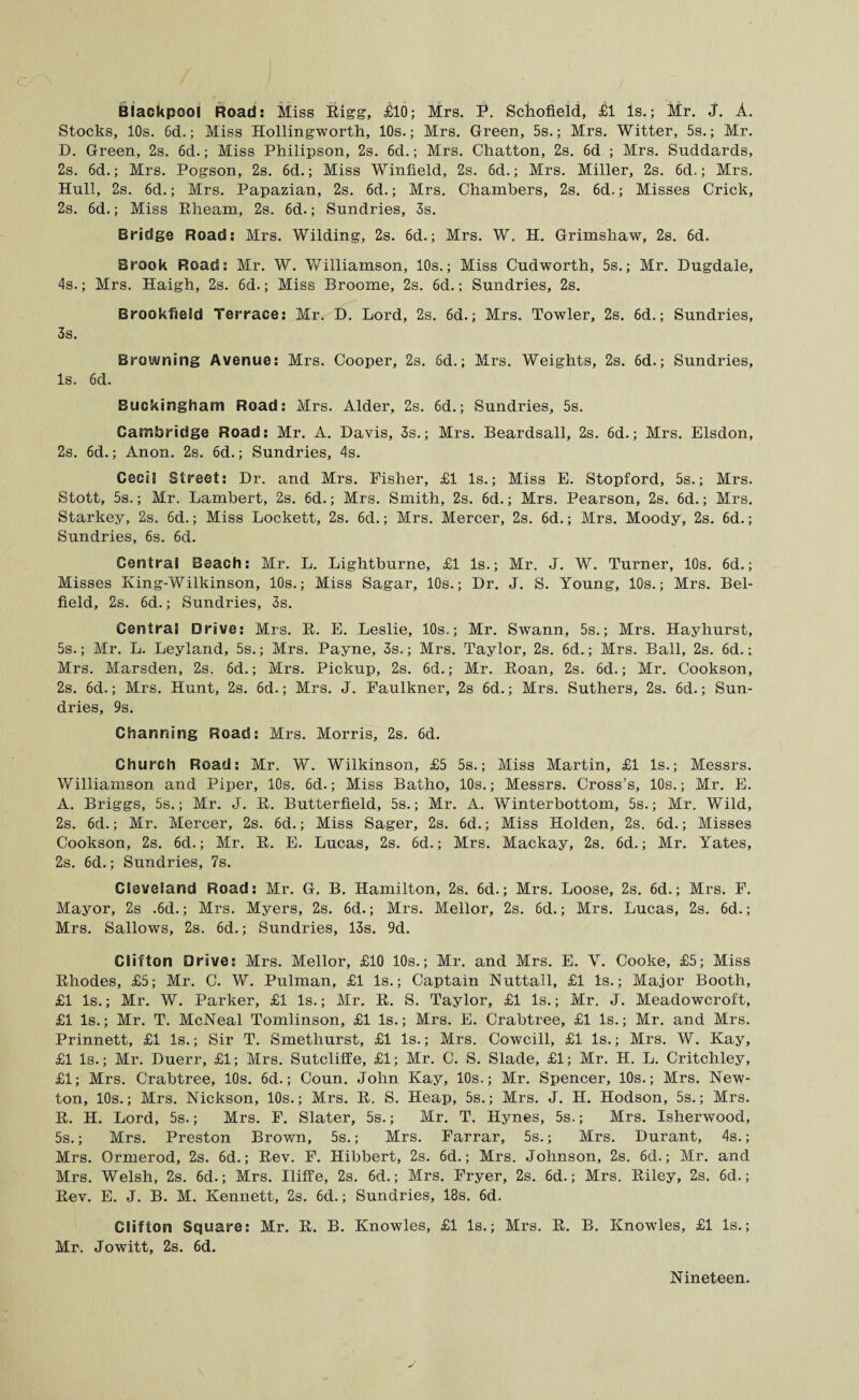 Blackpool Road: Miss Bigg, £10; Mrs. P. Schofield, £1 Is.; Mr. J. A. Stocks, 10s. 6d.; Miss Hollingworth, 10s.; Mrs. Green, 5s.; Mrs. Witter, 5s.; Mr. D. Green, 2s. 6d.; Miss Philipson, 2s. 6d.; Mrs. Chatton, 2s. 6d ; Mrs. Suddards, 2s. 6d.; Mrs. Pogson, 2s. 6d.; Miss Winfield, 2s. 6d.; Mrs. Miller, 2s. 6d.; Mrs. Hull, 2s. 6d.; Mrs. Papazian, 2s. 6d.; Mrs. Chambers, 2s. 6d.; Misses Crick, 2s. 6d.; Miss Bheam, 2s. 6d.; Sundries, 3s. Bridge Road: Mrs. Wilding, 2s. 6d.; Mrs. W. H. Grimshaw, 2s. 6d. Brook Road: Mr. W. 'Williamson, 10s.; Miss Cudworth, 5s.; Mr. Dugdale, 4s.; Mrs. Haigh, 2s. 6d.; Miss Broome, 2s. 6d.; Sundries, 2s. Brookfield Terrace: Mr. D. Lord, 2s. 6d.; Mrs. Towler, 2s. 6d.; Sundries, 3s. Browning Avenue: Mrs. Cooper, 2s. 6d.; Mrs. Weights, 2s. 6d.; Sundries, Is. 6d. Buckingham Road: Mrs. Alder, 2s. 6d.; Sundries, 5s. Cambridge Road: Mr. A. Davis, 3s.; Mrs. Beardsall, 2s. 6d.; Mrs. Elsdon, 2s. 6d.; Anon. 2s. 6d.; Sundries, 4s. Cecil Street: Dr. and Mrs. Fisher, £1 Is.; Miss E. Stopford, 5s.; Mrs. Stott, 5s.; Mr. Lambert, 2s. 6d.; Mrs. Smith, 2s. 6d.; Mrs. Pearson, 2s. 6d.; Mrs. Starkey, 2s. 6d.; Miss Lockett, 2s. 6d.; Mrs. Mercer, 2s. 6d.; Mrs. Moody, 2s. 6d.; Sundries, 6s. 6d. Central Beach: Mr. L. Lightburne, £1 Is.; Mr. J. W. Turner, 10s. 6d.; Misses King-Wilkinson, 10s.; Miss Sagar, 10s.; Dr. J. S. Young, 10s.; Mrs. Bel- field, 2s. 6d.; Sundries, 3s. Central Drive: Mrs. B. E. Leslie, 10s.; Mr. Swann, 5s.; Mrs. Hayhurst, 5s.; Mr. L. Leyland, 5s.; Mrs. Payne, 3s.; Mrs. Taylor, 2s. 6d.; Mrs. Ball, 2s. 6d.; Mrs. Marsden, 2s. 6d.; Mrs. Pickup, 2s. 6d.; Mr. Boan, 2s. 6d.; Mr. Cookson, 2s. 6d.; Mrs. Hunt, 2s. 6d.; Mrs. J. Faulkner, 2s 6d.; Mrs. Suthers, 2s. 6d.; Sun¬ dries, 9s. Channing Road: Mrs. Morris, 2s. 6d. Church Road: Mr. W. Wilkinson, £5 5s.; Miss Martin, £1 Is.; Messrs. Williamson and Piper, 10s. 6d.; Miss Batho, 10s.; Messrs. Cross’s, 10s.; Mr. E. A. Briggs, 5s.; Mr. J. B. Butterfield, 5s.; Mr. A. Winterbottom, 5s.; Mr. Wild, 2s. 6d.; Mr. Mercer, 2s. 6d.; Miss Sager, 2s. 6d.; Miss Holden, 2s. 6d.; Misses Cookson, 2s. 6d.; Mr. B. E. Lucas, 2s. 6d.; Mrs. Mackay, 2s. 6d.; Mr. Yates, 2s. 6d.; Sundries, 7s. Cleveland Road: Mr. G. B. Hamilton, 2s. 6d.; Mrs. Loose, 2s. 6d.; Mrs. F. Mayor, 2s .6d.; Mrs. Myers, 2s. 6d.; Mrs. Mellor, 2s. 6d.; Mrs. Lucas, 2s. 6d.; Mrs. Sallows, 2s. 6d.; Sundries, 13s. 9d. Clifton Drive: Mrs. Mellor, £10 10s.; Mr. and Mrs. E. V. Cooke, £5; Miss Bhodes, £5; Mr. C. W. Pulman, £1 Is.; Captain Nuttall, £1 Is.; Major Booth, £1 Is.; Mr. W. Parker, £1 Is.; Mr. B. S. Taylor, £1 Is.; Mr. J. Meadowcroft, £1 Is.; Mr. T. McNeal Tomlinson, £1 Is.; Mrs. E. Crabtree, £1 Is.; Mr. and Mrs. Prinnett, £1 Is.; Sir T. Smethurst, £1 Is.; Mrs. Cowcill, £1 Is.; Mrs. W. Kay, £1 Is.; Mr. Duerr, £1; Mrs. Sutcliffe, £1; Mr. C. S. Slade, £1; Mr. H. L. Critchley, £1; Mrs. Crabtree, 10s. 6d.; Coun. John Kay, 10s.; Mr. Spencer, 10s.; Mrs. New¬ ton, 10s.; Mrs. Nickson, 10s.; Mrs. B. S. Heap, 5s.; Mrs. J. H. Hodson, 5s.; Mrs. B. H. Lord, 5s.; Mrs. F. Slater, 5s.; Mr. T. Hynes, 5s.; Mrs. Isherwood, 5s.; Mrs. Preston Brown, 5s.; Mrs. Farrar, 5s.; Mrs. Durant, 4s.; Mrs. Ormerod, 2s. 6d.; Bev. F. Hibbert, 2s. 6d.; Mrs. Johnson, 2s. 6d.; Mr. and Mrs. Welsh, 2s. 6d.; Mrs. Iliffe, 2s. 6d.; Mrs. Fryer, 2s. 6d.; Mrs. Biley, 2s. 6d.; Bev. E. J. B. M. Kennett, 2s. 6d.; Sundries, 18s. 6d. Clifton Square: Mr. B. B. Knowles, £1 Is.; Mrs. B. B. Knowles, £1 Is.; Mr. Jowitt, 2s. 6d. Nineteen.