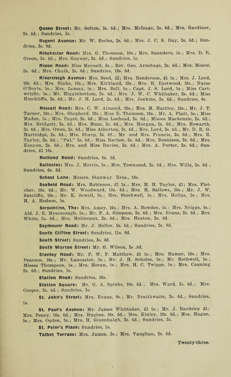 Queen Street: Mr. Sefton, 2s. 6d.; Mrs. Mclsaac, 2s. 6d.; Mrs. Gardiner, 2s. 6d.; Sundries, 3s. Regent Avenue: Mr. W. Eccles, 2s. 6d.; Mrs. J. 0. S. Day, 2s. 6d.; Sun¬ dries, 3s. 9d. Ribchester Road: Mrs. G. Thomson, 10s.; Mrs. Saunders, 5s.; Mrs. D. E. Green, 2s. 6d.; Mrs. Gaynor, 2s. 6d.; Sundries, Is. Ripon Road: Miss Meynell, 3s.; Rev. Geo. Armitage, 2s. 6d.; Mrs. Moore, 2s. 6d.; Mrs. Chalk, 2s. 6d.; Sundries, 18s. 6d. Riversleigh Avenue: Mrs. Seed, £2; Mrs. Henderson, £1 Is.; Mrs. J. Lord, 10s. 6d.; Mrs. Blake, 10s.; Mrs. Kirkland, 10s.; Mrs. H. Eastwood, 10s.; Nurse O’Boyle, 5s.; Mrs. Lomax, 5s.; Mrs. Bell, 5s.; Capt. J. S. Lord, 5s.; Miss Cart¬ wright, 5s.; Mr. Higginbottom, 2s. 6d.; Mrs. J. W. C. Whittaker, 2s. 6d.; Miss Hinchliffe, 2s. 6d.; Mr. J. H. Lord, 2s. 6d.; Mrs. Jenkins, 2s. 6d.; Sundries, 4s. Rossai! Road: Mrs. C. W. Almond, 10s.; Mrs. M. Hartley, 10s.; Mr. J. T. Turner, 10s.; Mrs. Shepherd. 10s.; Miss E. Thomson, 10s.; Mr. A. Platt, 5s.; Miss Maden, 5s.; Mrs. Paget, 2s. 6d.; Miss Lochead, 2s. 6d.; Misses Mackenzie, 2s. 6d.; Mrs. Bridgett, 2s. 6d.; Mrs. Hunt, 2s. 6d.; Mrs. Morgan, 2s. 6d.; Mrs. Howarth, 2s. 6d.; Mrs. Owen, 2s. 6d.; Miss Atherton, 2s. 6d.; Mrs. Lord, 2s. 6d.; Mr. D. R. G. Hartridge, 2s. 6d.; Mrs. Sharp, 2s. 6d.; Mr and Mrs. Francis, 2s. 6d.; Mrs. R. Taylor, 2s. 6d.; “Pal,” 2s. 6d.; Miss Barlow, 2s. 6d.; Mrs. Bennison, 2s. 6d.; Mrs. Kenyon, 2s. 6d.; Mrs. and Miss Davies, 2s. 6d.; Mrs. A. Porter, 2s. 6d.; Sun¬ dries, £1 14s. Rutland Road: Sundries, 6s. 5d. Saltcotes: Mrs. J. Morris, 5s.; Mrs. Townsend, 2s. 6d.; Mrs. Wills, 2s. 6d.; Sundries, 6s. 3d. School Lane: Messrs. Stanway Bros., 10s. Seafield Road: Mrs. Robinson, £1 Is.; Mrs. M. H. Taylor, £1; Mrs. Flet¬ cher, 10s. 6d.; Mr. W. Woodward, 10s. 6d.; Mrs. H. Sallows, 10s.; Mr. J. W. Sutcliffe, 10s.; Mr. K. Sewell, 5s.; Mrs. Stockwell, 5s.; Mrs. Hollas, 5s.; Mrs. H. A. Hodson, 5s. Serpentine, The: Mrs. Amey, 10s.; Mrs. A. Bowden, 5s.; Mrs. Briggs, 5s.; Aid. J. E. Myerscough, 5s.; Mr. F. A. Simpson, 2s. 6d.; Mrs. Evans, 2s. 6d.; Mrs. White, 2s. 6d.; Mrs. Molineaux, 2s. 6d.; Mrs. Heaton, 2s. 6d. Seymounr Road: Mr. J. Mellor, 2s. 6d.; Sundries, 2s. 9d. South Clifton Street: Sundries, 11s. 9d. South Street: Sundries, 3s. 4d. South Warton Street: Mr. G. Wilson, 2s .6d. Stanley Road: Mr. F. W. F. Matthew, £1 Is.; Mrs. Hamer, 10s.; Mrs. Pearson, 10s.; Mr. Lancaster, 5s.; Mr. J. H. Scholes, 5s.; Mr. Rothwell, 5s.; Misses Thompson, 5s.; Mrs. Horan, 5s.; Mrs. H. C. Twigge, 5s.; Mrs. Canning 2s. 6d.; Sundries, 5s. Station Road: Sundries, 10s. Station Square: Mr. G. A. Spinks, 10s. 6d.; Mrs. Ward, 2s. 6d.; Mrs. Cooper, 2s. 6d.; Sundries, 3s. St, John’s Street: Mrs. Evans, 4s.; Mr. Braithwaite, 2s. 6d.; Sundries, Is. St. Paul’s Avenue: Mr. James Whittaker, £1 Is.; Mr. J. Bardsley £1; Mrs. Penry, 10s. 6d.; Mrs. Hughes, 10s. 6d.; Mrs. Kinley, 10s. 6d.; Mrs. Hague, 5s.; Mrs. Ogden, 5s.; Mrs. H. Greenhalgh, 2s. 6d.; Sundries, 2s. St. Peter’s Place: Sundries, Is. Talbot Terrace: Mrs. James, 3s.; Mrs. Vaughan, 2s. 6d. Twenty-three.