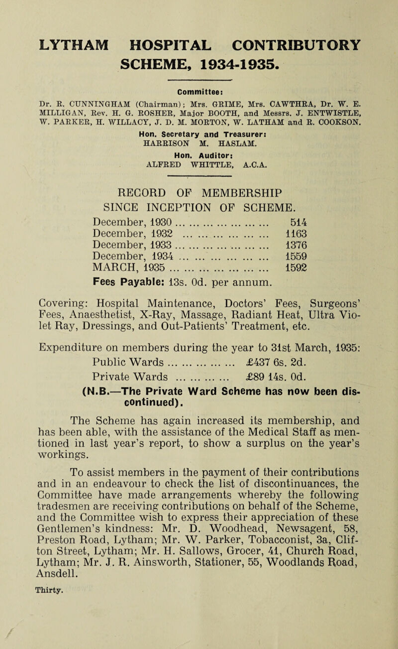 SCHEME, 1934-1935. Committee: Dr. R. CUNNINGHAM (Chairman); Mrs. GRIME, Mrs. CAWTHRA, Dr. W. E. MILLIGAN, Rev. H. G. ROSHER, Major BOOTH, and Messrs. J. ENTWISTLE, W. PARKER, H. WILLACY, J. D. M. MORTON, W. LATHAM and R. COOKSON. Hon. Secretary and Treasurer: HARRISON M. HASLAM. Hon. Auditor: ALFRED WHITTLE, A.C.A. RECORD OF MEMBERSHIP SINCE INCEPTION OF SCHEME. December, 1930 . 514 December, 1932 . 1163 December, 1933 . 1376 December, 1934 . 1559 MARCH, 1935 . 1592 Fees Payable: 13s. Od. per annum. Covering: Hospital Maintenance, Doctors’ Fees, Surgeons’ Fees, Anaesthetist, X-Ray, Massage, Radiant Heat, Ultra Vio¬ let Ray, Dressings, and Out-Patients’ Treatment, etc. Expenditure on members during the year to 31st March, 1935: Public Wards. £437 6s. 2d. Private Wards . £89 14s. Od. (N.B.—The Private Ward Scheme has now been dis¬ continued). The Scheme has again increased its membership, and has been able, with the assistance of the Medical Staff as men¬ tioned in last year’s report, to show a surplus on the year’s workings. To assist members in the payment of their contributions and in an endeavour to check the list of discontinuances, the Committee have made arrangements whereby the following tradesmen are receiving contributions on behalf of the Scheme, and the Committee wish to express their appreciation of these Gentlemen’s kindness: Mr. D. Woodhead, Newsagent, 58, Preston Road, Lytham; Mr. W. Parker, Tobacconist, 3a, Clif¬ ton Street, Lytham; Mr. H. Sallows, Grocer, 41, Church Road, Lytham; Mr. J. R. Ainsworth, Stationer, 55, Woodlands Road, Ansdell. Thirty.