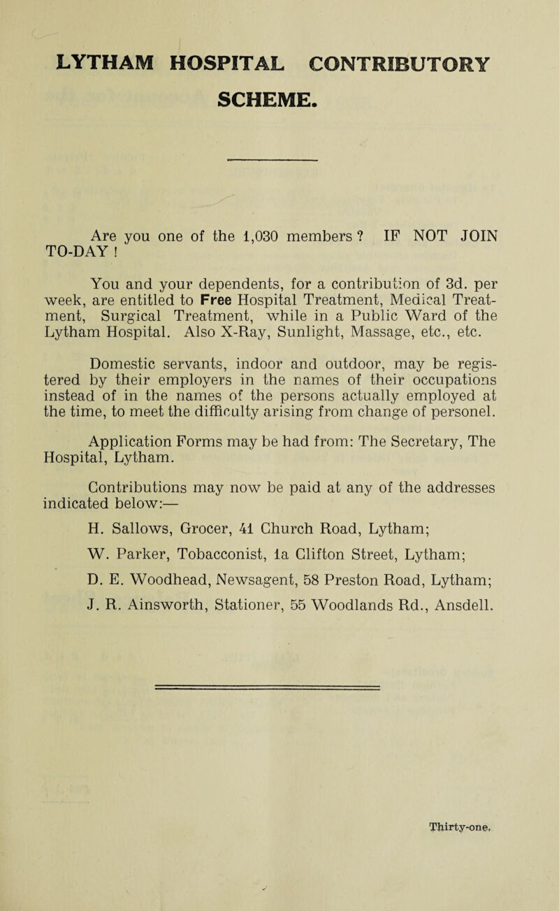 SCHEME. Are you one of the 1,030 members ? IF NOT JOIN TO-DAY ! You and your dependents, for a contribution of 3d. per week, are entitled to Free Hospital Treatment, Medical Treat¬ ment, Surgical Treatment, while in a Public Ward of the Lytham Hospital. Also X-Ray, Sunlight, Massage, etc., etc. Domestic servants, indoor and outdoor, may be regis¬ tered by their employers in the names of their occupations instead of in the names of the persons actually employed at the time, to meet the difficulty arising from change of personel. Application Forms may be had from: The Secretary, The Hospital, Lytham. Contributions may now be paid at any of the addresses indicated below:— H. Sallows, Grocer, 41 Church Road, Lytham; W. Parker, Tobacconist, la Clifton Street, Lytham; D. E. Woodhead, Newsagent, 58 Preston Road, Lytham; J. R. Ainsworth, Stationer, 55 Woodlands Rd., Ansdell. Thirty-one,