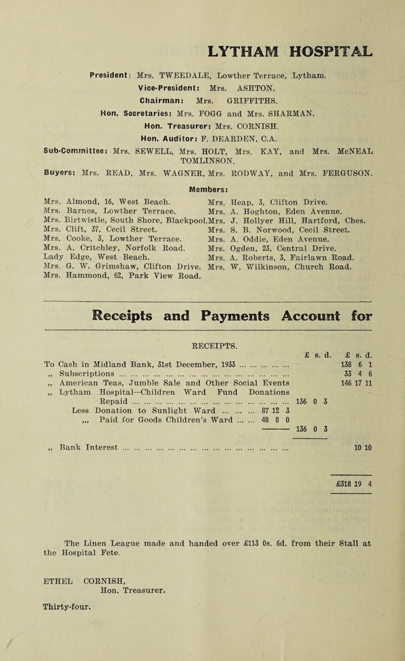 President: Mrs. TWEEDALE, Lowther Terrace, Lytham. Vice-President: Mrs. ASHTON. Chairman: Mrs. GRIFFITHS. Hon. Secretaries: Mrs. FOGG and Mrs. SHARMAN. Hon. Treasurer: Mrs. CORNISH. Hon. Auditor: F. DEARDEN, C.A. Sub-Committee: Mrs. SEWELL, Mrs. HOLT, Mrs. KAY, and Mrs. McNEAL TOMLINSON. Buyers: Mrs. READ, Mrs. WAGNER, Mrs. RODWAY, and Mrs. FERGUSON. Members: Mrs. Almond, 16, West Beach. Mrs. Heap, 3, Clifton Drive. Mrs. Barnes, Lowther Terrace. Mrs. A. Hoghton, Eden Avenue. Mrs. Birtwistle, South Shore, Blackpool.Mrs. J. Hollyer Hill, Hartford, Ches. Mrs. Clift, 37, Cecil Street. Mrs. S. B. Norwood, Cecil Street. Mrs. Cooke, 3, Lowther Terrace. Mrs. A. Oddie, Eden Avenue. Mrs. A. Critchley, Norfolk Road. Mrs. Ogden, 23, Central Drive. Lady Edge, West Beach. Mrs. A. Roberts, 3, Fairlawn Road. Mrs. G. W. Grimshaw, Clifton Drive. Mrs. W. 'Wilkinson, Church Road. Mrs. Hammond, 62, Park View Road. Receipts and Payments Account for RECEIPTS. £ s. d. £ s. d. To Cash in Midland Bank, 31st December, 1933 . 138 6 1 ,, Subscriptions . 33 4 6 „ American Teas, Jumble Sale and Other Social Events 146 17 11 „ Lytham Hospital—Children Ward Fund Donations Repaid . 136 0 3 Less Donation to Sunlight Ward . 87 12 3 ,„ Paid for Goods Children’s Ward . 48 8 0 - 136 0 3 „ Bank Interest . 10 10 £318 19 4 The Linen League made and handed over £113 Os. 6d. from their Stall at the Hospital Fete. ETHEL CORNISH, Hon. Treasurer.