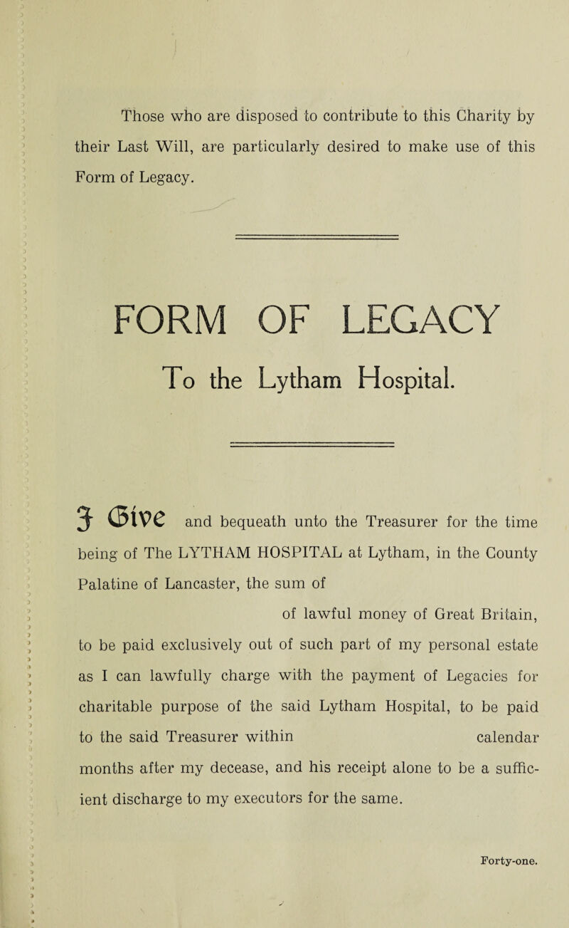 Those who are disposed to contribute to this Charity by their Last Will, are particularly desired to make use of this Form of Legacy. FORM OF LEGACY To the Lytham Hospital. 3- (5tv>e and bequeath unto the Treasurer for the time being of The LYTHAM HOSPITAL at Lytham, in the County Palatine of Lancaster, the sum of of lawful money of Great Britain, to be paid exclusively out of such part of my personal estate as I can lawfully charge with the payment of Legacies for charitable purpose of the said Lytham Hospital, to be paid to the said Treasurer within calendar months after my decease, and his receipt alone to be a suffic¬ ient discharge to my executors for the same. Forty-one.