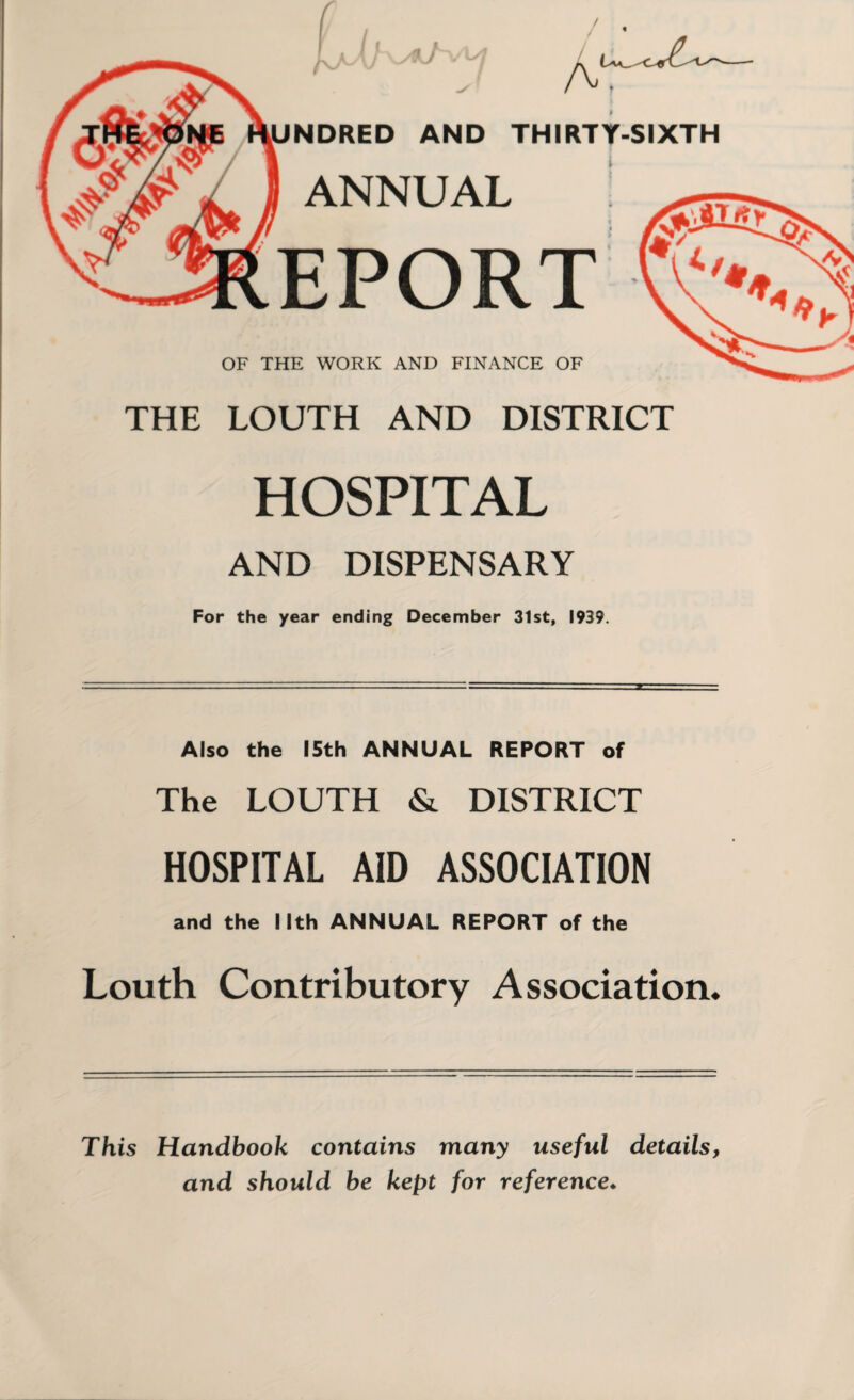 / A UNDRED AND THIRTY-SIXTH ANNUAL EPORT OF THE WORK AND FINANCE OF THE LOUTH AND DISTRICT HOSPITAL AND DISPENSARY For the year ending December 31st, 1939. Also the 15th ANNUAL REPORT of The LOUTH & DISTRICT HOSPITAL AID ASSOCIATION and the Nth ANNUAL REPORT of the Louth Contributory Association. This Handbook contains many useful details, and should be kept for reference♦