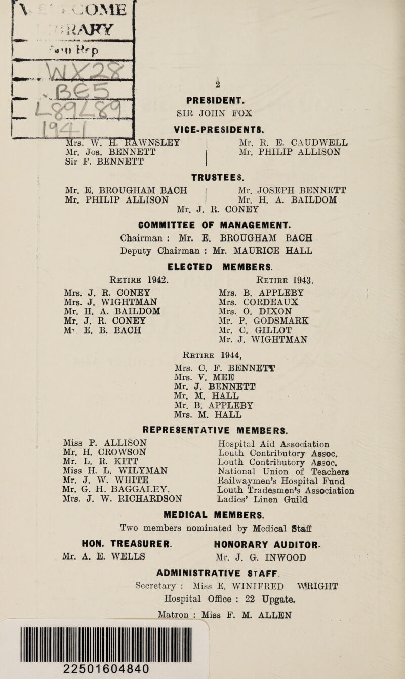 / r \ ' * k COME IAFY Vn PRESIDENT. SIR JOHN FOX VICE-PRESIDENTS. Mrs. W. II. 'KaWNSLEY Mr. Jos. BENNETT Sir F. BENNETT Mr. R. E. CAUDWELL Mr. PHILIP ALLISON TRUSTEES. Mr. E. BROUGHAM BAOH Mr. PHILIP ALLISON Mr. JOSEPH BENNETT Mr. H. A. BAILDOM Mr. J. R. CONEY COMMITTEE OF MANAGEMENT. Chairman : Mr. E. BROUGHAM BACH Deputy Chairman : Mr. MAURICE HALL ELECTED MEMBERS. Retire 1942. Retire 1943. Mrs. J. R. CONEY Mrs. J. WIGHTMAN Mr. H. A. BAILDOM Mr. J. R. CONEY Mv E. B. BACH Mrs. B. APPLEBY Mrs. CORDEAUX Mrs. O. DIXON Mr. P. GODSMARK Mr. C. GILLOT Mr. J. WIGHTMAN Retire 1944, Mrs. C. F. BENNETT Mrs. Y. MEE Mr. J. BENNETT Mr. M. HALL Mr. B. APPLEBY Mrs. M. HALL REPRESENTATIVE MEMBERS. Miss P. ALLISON Mr. H. CROWSON Mr. L. R. KITT Miss H. L. WILYMAN Mr. J. W. WHITE Mr. G. H. BAGGALEY. Mrs. J. W. RICHARDSON Hospital Aid Association Loath Contributory Assoc. Louth Contributory Assoc. National Union of Teachers Railwaymen’s Hospital Fund Louth Tradesmen's Association Ladies’ Linen Guild MEDICAL MEMBERS. Two members nominated by Medical Staff HON. TREASURER. HONORARY AUDITOR. Mr. A. E. WELLS Mr. J. G. INWOOD ADMINISTRATIVE STAFF Secretary : Miss E. WINIFRED WIRIGHT Hospital Office : 22 Upgate. Matron : Miss F. M. ALLEN 22501604840