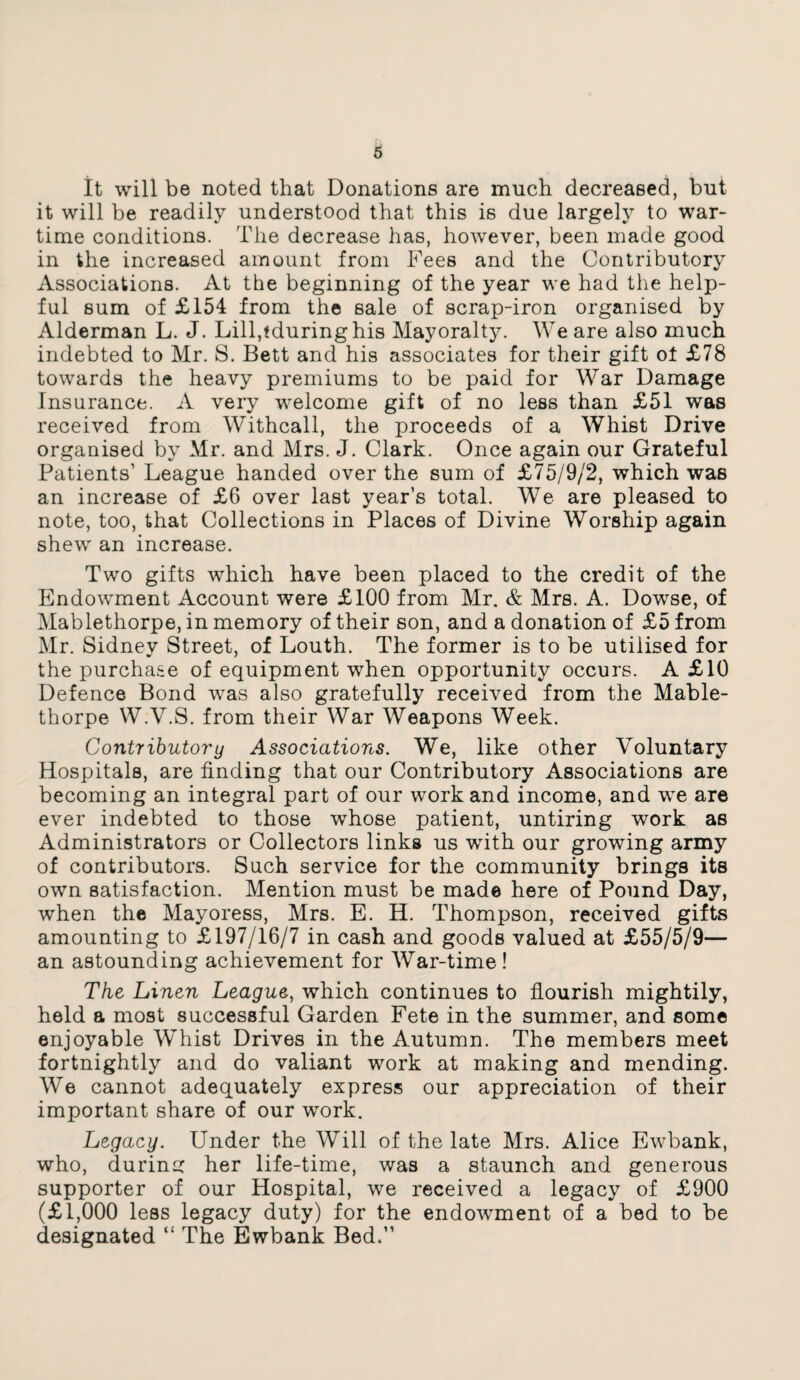 It will be noted that Donations are much decreased, but it will be readily understood that this is due largely to war¬ time conditions. The decrease has, however, been made good in the increased amount from Fees and the Contributory Associations. At the beginning of the year we had the help¬ ful sum of £154 from the sale of scrap-iron organised by Alderman L. J. Lill,tduringhis Mayoralty. We are also much indebted to Mr. S. Bett and his associates for their gift ot £78 towards the heavy premiums to be paid for War Damage Insurance. A very welcome gift of no less than £51 was received from Withcall, the proceeds of a Whist Drive organised by Mr. and Mrs. J. Clark. Once again our Grateful Patients’ League handed over the sum of £75/9/2, which was an increase of £6 over last year’s total. We are pleased to note, too, that Collections in Places of Divine Worship again shew an increase. Two gifts which have been placed to the credit of the Endowment Account were £100 from Mr. & Mrs. A. Dowse, of Mablethorpe, in memory of their son, and a donation of £5 from Mr. Sidnev Street, of Louth. The former is to be utilised for the purchase of equipment when opportunity occurs. A £10 Defence Bond was also gratefully received from the Mable¬ thorpe W.Y.S. from their War Weapons Week. Contributory Associations. We, like other Voluntary Hospitals, are finding that our Contributory Associations are becoming an integral part of our work and income, and we are ever indebted to those whose patient, untiring work as Administrators or Collectors links us with our growing army of contributors. Such service for the community brings its own satisfaction. Mention must be made here of Pound Day, when the Mayoress, Mrs. E. H. Thompson, received gifts amounting to £197/16/7 in cash and goods valued at £55/5/9— an astounding achievement for War-time ! The Linen League, which continues to flourish mightily, held a most successful Garden Fete in the summer, and some enjoyable Whist Drives in the Autumn. The members meet fortnightly and do valiant work at making and mending. We cannot adequately express our appreciation of their important share of our work. Legacy. Under the Will of the late Mrs. Alice Ewbank, who, during her life-time, was a staunch and generous supporter of our Hospital, we received a legacy of £900 (£1,000 less legacy duty) for the endowment of a bed to be designated “ The Ewbank Bed.”
