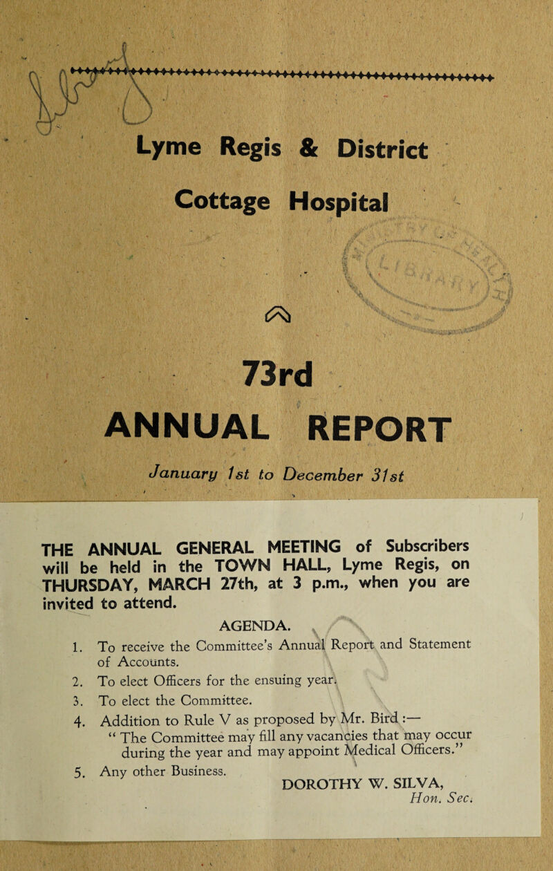 Cottage Hospital * ' ■ VT , « i ; K fi i * i ? 'BC . V. '• ' 4 73rd ANNUAL REPORT January 1st to December 31st • \7 J' L. -/ 'I.. ,v 'I** THE ANNUAL GENERAL MEETING of Subscribers will be held in the TOWN HALL, Lyme Regis, on THURSDAY, MARCH 27th, at 3 p.m., when you are invited to attend. 1. 2. 3. 4. 5. AGENDA. To receive the Committee’s Annual Report and Statement of Accounts. To elect Officers for the ensuing year. To elect the Committee. Addition to Rule V as proposed by Mr. Bird “ The Committee may fill any vacancies that may occur during the year and may appoint Medical Officers.” Any other Business. DOROTHY W. SILVA, Hon. Sec.