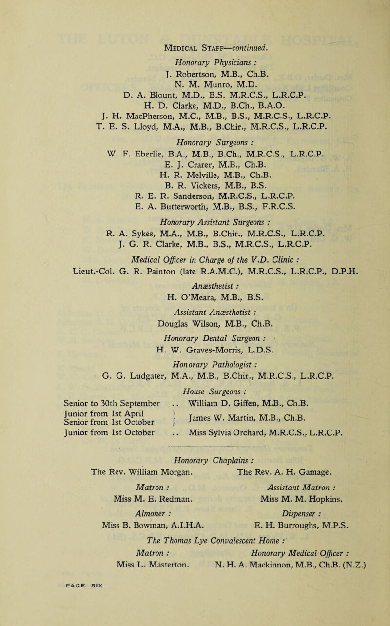 Medical Staff—continued. Honorary Physicians : J. Robertson, M.B., Ch.B. N. M. Munro, M.D. D. A. Blount, M.D., B.S. M.R.C.S., L.R.C.P. H. D. Clarke, M.D., B.Ch., B.A.O. J. H. MacPherson, M.C., M.B., B.S., M.R.C.S., L.R.C.P. T. E. S. Lloyd, M.A., M.B., B.Chir., M.R.C.S., L.R.C.P. Honorary Surgeons : W. F. Eberlie, B.A., M.B., B.Ch., M.R.C.S., L.R.C.P. E. J. Crarer, M.B., Ch.B. H. R. Melville, M.B., Ch.B. B. R. Vickers, M.B., B.S. R. E. R. Sanderson, M.R.C.S., L.R.C.P. E. A. Butterworth, M.B., B.S., F.R.C.S. Honorary Assistant Surgeons : R. A. Sykes, M.A., M.B., B.Chir., M.R.C.S., L.R.C.P. J. G. R. Clarke, M.B., B.S., M.R.C.S., L.R.C.P. Medical Officer in Charge of the V.D. Clinic : Lieut.-Col. G. R. Painton (late R.A.M.C.), M.R.C.S., L.R.C.P., D.P.H. Anaesthetist : H. O'Meara, M.B., B.S. Assistant Anaesthetist : Douglas Wilson, M.B., Ch.B. Honorary Dental Surgeon : H. W. Graves-Morris, L.D.S. Honorary Pathologist : G. G. Ludgater, M.A., M.B., B.Chir., M.R.C.S., L.R.C.P. Senior to 30th September Junior from 1st April Senior from 1st October Junior from 1st October House Surgeons : .. William D. Giffen, M.B., Ch.B. | James W. Martin, M.B., Ch.B. .. Miss Sylvia Orchard, M.R.C.S., L.R.C.P. Honorary Chaplains : The Rev. William Morgan. Matron : Miss M. E. Redman. Almoner : Miss B. Bowman, A.I.H.A. The Rev. A. H. Gamage. Assistant Matron : Miss M. M. Hopkins. Dispenser : E. H. Burroughs, M.P.S. The Thomas Lye Convalescent Home : Matron : Honorary Medical Officer : Miss L. Masterton. N. H. A. Mackinnon, M.B., Ch.B. (N.Z.) PAGE SIX