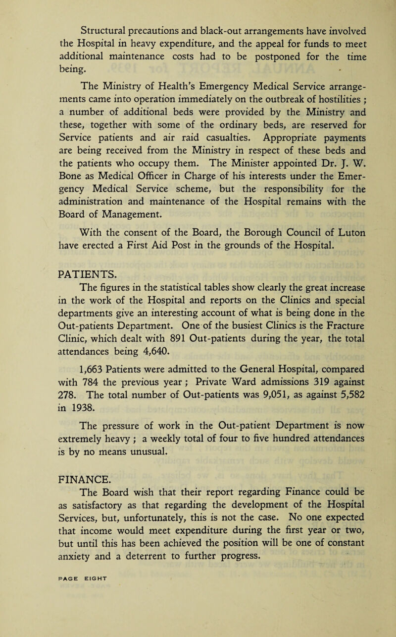 Structural precautions and black-out arrangements have involved the Hospital in heavy expenditure, and the appeal for funds to meet additional maintenance costs had to be postponed for the time being. The Ministry of Health's Emergency Medical Service arrange¬ ments came into operation immediately on the outbreak of hostilities ; a number of additional beds were provided by the Ministry and these, together with some of the ordinary beds, are reserved for Service patients and air raid casualties. Appropriate payments are being received from the Ministry in respect of these beds and the patients who occupy them. The Minister appointed Dr. J. W. Bone as Medical Officer in Charge of his interests under the Emer¬ gency Medical Service scheme, but the responsibility for the administration and maintenance of the Hospital remains with the Board of Management. With the consent of the Board, the Borough Council of Luton have erected a First Aid Post in the grounds of the Hospital. PATIENTS. The figures in the statistical tables show clearly the great increase in the work of the Hospital and reports on the Clinics and special departments give an interesting account of what is being done in the Out-patients Department. One of the busiest Clinics is the Fracture Clinic, which dealt with 891 Out-patients during the year, the total attendances being 4,640. 1,663 Patients were admitted to the General Hospital, compared with 784 the previous year ; Private Ward admissions 319 against 278. The total number of Out-patients was 9,051, as against 5,582 in 1938. The pressure of work in the Out-patient Department is now extremely heavy ; a weekly total of four to five hundred attendances is by no means unusual. FINANCE. The Board wish that their report regarding Finance could be as satisfactory as that regarding the development of the Hospital Services, but, unfortunately, this is not the case. No one expected that income would meet expenditure during the first year or two, but until this has been achieved the position will be one of constant anxiety and a deterrent to further progress. PAGE EIGHT