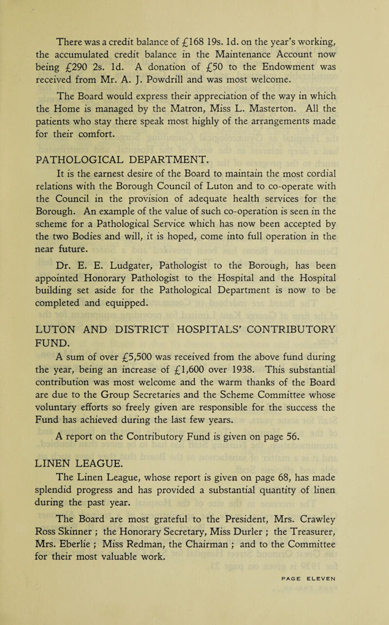 There was a credit balance of £168 19s. Id. on the year's working, the accumulated credit balance in the Maintenance Account now being £290 2s. Id. A donation of £50 to the Endowment was received from Mr. A. J. Powdrill and was most welcome. The Board would express their appreciation of the way in which the Home is managed by the Matron, Miss L. Masterton. All the patients who stay there speak most highly of the arrangements made for their comfort. PATHOLOGICAL DEPARTMENT. It is the earnest desire of the Board to maintain the most cordial relations with the Borough Council of Luton and to co-operate with the Council in the provision of adequate health services for the Borough. An example of the value of such co-operation is seen in the scheme for a Pathological Service which has now been accepted by the two Bodies and will, it is hoped, come into full operation in the near future. Dr. E. E. Ludgater, Pathologist to the Borough, has been appointed Honorary Pathologist to the Hospital and the Hospital building set aside for the Pathological Department is now to be completed and equipped. LUTON AND DISTRICT HOSPITALS' CONTRIBUTORY FUND. A sum of over £5,500 was received from the above fund during the year, being an increase of £L600 over 1938. This substantial contribution was most welcome and the warm thanks of the Board are due to the Group Secretaries and the Scheme Committee whose voluntary efforts so freely given are responsible for the success the Fund has achieved during the last few years. A report on the Contributory Fund is given on page 56. LINEN LEAGUE. The Linen League, whose report is given on page 68, has made splendid progress and has provided a substantial quantity of linen during the past year. The Board are most grateful to the President, Mrs. Crawley Ross Skinner ; the Honorary Secretary, Miss Durler ; the Treasurer, Mrs. Eberlie ; Miss Redman, the Chairman ; and to the Committee for their most valuable work.