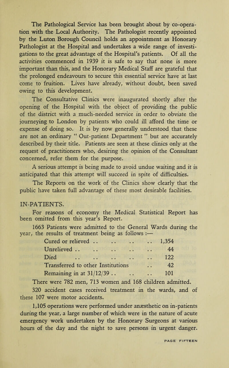 The Pathological Service has been brought about by co-opera¬ tion with the Local Authority. The Pathologist recently appointed by the Luton Borough Council holds an appointment as Honorary Pathologist at the Hospital and undertakes a wide range of investi¬ gations to the great advantage of the Hospital's patients. Of all the activities commenced in 1939 it is safe to say that none is more important than this, and the Honorary Medical Staff are grateful that the prolonged endeavours to secure this essential service have at last come to fruition. Lives have already, without doubt, been saved owing to this development. The Consultative Clinics were inaugurated shortly after the opening of the Hospital with the object of providing the public of the district with a much-needed service in order to obviate the journeying to London by patients who could ill afford the time or expense of doing so. It is by now generally understood that these are not an ordinary “ Out-patient Department ” but are accurately described by their title. Patients are seen at these clinics only at the request of practitioners who, desiring the opinion of the Consultant concerned, refer them for the purpose. A serious attempt is being made to avoid undue waiting and it is anticipated that this attempt will succeed in spite of difficulties. The Reports on the work of the Clinics show clearly that the public have taken full advantage of these most desirable facilities. IN-PATIENTS. For reasons of economy the Medical Statistical Report has been omitted from this year's Report. 1663 Patients were admitted to the General Wards during the year, the results of treatment being as follows :— Cured or relieved ♦. .. .. .. 1,354 Unrelieved .. .. .. .. .. 44 Died .. .. ♦. .. .. 122 Transferred to other Institutions .. 42 Remaining in at 31/12/39 .. .. .. 101 There were 782 men, 713 women and 168 children admitted. 320 accident cases received treatment in the wards, and of these 107 were motor accidents. 1,105 operations were performed under anaesthetic on in-patients during the year, a large number of which were in the nature of acute emergency work undertaken by the Honorary Surgeons at various hours of the day and the night to save persons in urgent danger.