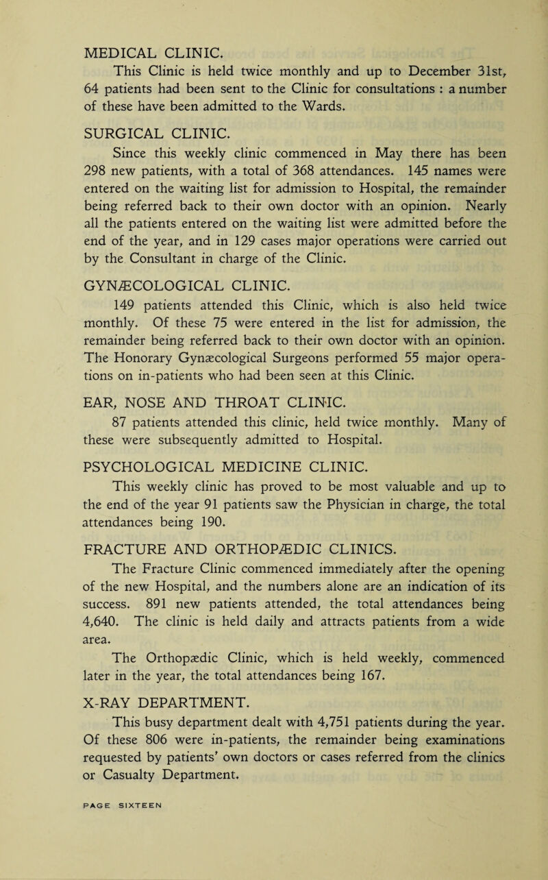 MEDICAL CLINIC. This Clinic is held twice monthly and up to December 31st, 64 patients had been sent to the Clinic for consultations : a number of these have been admitted to the Wards. SURGICAL CLINIC. Since this weekly clinic commenced in May there has been 298 new patients, with a total of 368 attendances. 145 names were entered on the waiting list for admission to Hospital, the remainder being referred back to their own doctor with an opinion. Nearly all the patients entered on the waiting list were admitted before the end of the year, and in 129 cases major operations were carried out by the Consultant in charge of the Clinic. GYNAECOLOGICAL CLINIC. 149 patients attended this Clinic, which is also held twice monthly. Of these 75 were entered in the list for admission, the remainder being referred back to their own doctor with an opinion. The Honorary Gynaecological Surgeons performed 55 major opera¬ tions on in-patients who had been seen at this Clinic. EAR, NOSE AND THROAT CLINIC. 87 patients attended this clinic, held twice monthly. Many of these were subsequently admitted to Hospital. PSYCHOLOGICAL MEDICINE CLINIC. This weekly clinic has proved to be most valuable and up to the end of the year 91 patients saw the Physician in charge, the total attendances being 190. FRACTURE AND ORTHOPAEDIC CLINICS. The Fracture Clinic commenced immediately after the opening of the new Hospital, and the numbers alone are an indication of its success. 891 new patients attended, the total attendances being 4,640. The clinic is held daily and attracts patients from a wide area. The Orthopaedic Clinic, which is held weekly, commenced later in the year, the total attendances being 167. X-RAY DEPARTMENT. This busy department dealt with 4,751 patients during the year. Of these 806 were in-patients, the remainder being examinations requested by patients' own doctors or cases referred from the clinics or Casualty Department.