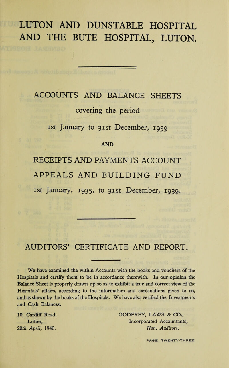 LUTON AND DUNSTABLE HOSPITAL AND THE BUTE HOSPITAL, LUTON. ACCOUNTS AND BALANCE SHEETS covering the period ist January to 31st December, 1939 AND RECEIPTS AND PAYMENTS ACCOUNT APPEALS AND BUILDING FUND 1 st January, 1935, to 31st December, 1939* AUDITORS' CERTIFICATE AND REPORT* We have examined the within Accounts with the books and vouchers of the Hospitals and certify them to be in accordance therewith. In our opinion the Balance Sheet is properly drawn up so as to exhibit a true and correct view of the Hospitals’ affairs, according to the information and explanations given to us, and as shewn by the books of the Hospitals. We have also verified the Investments and Cash Balances. 10, Cardiff Road, Luton, 20th April, 1940. GODFREY, LAWS & CO., Incorporated Accountants, Hon. Auditors.