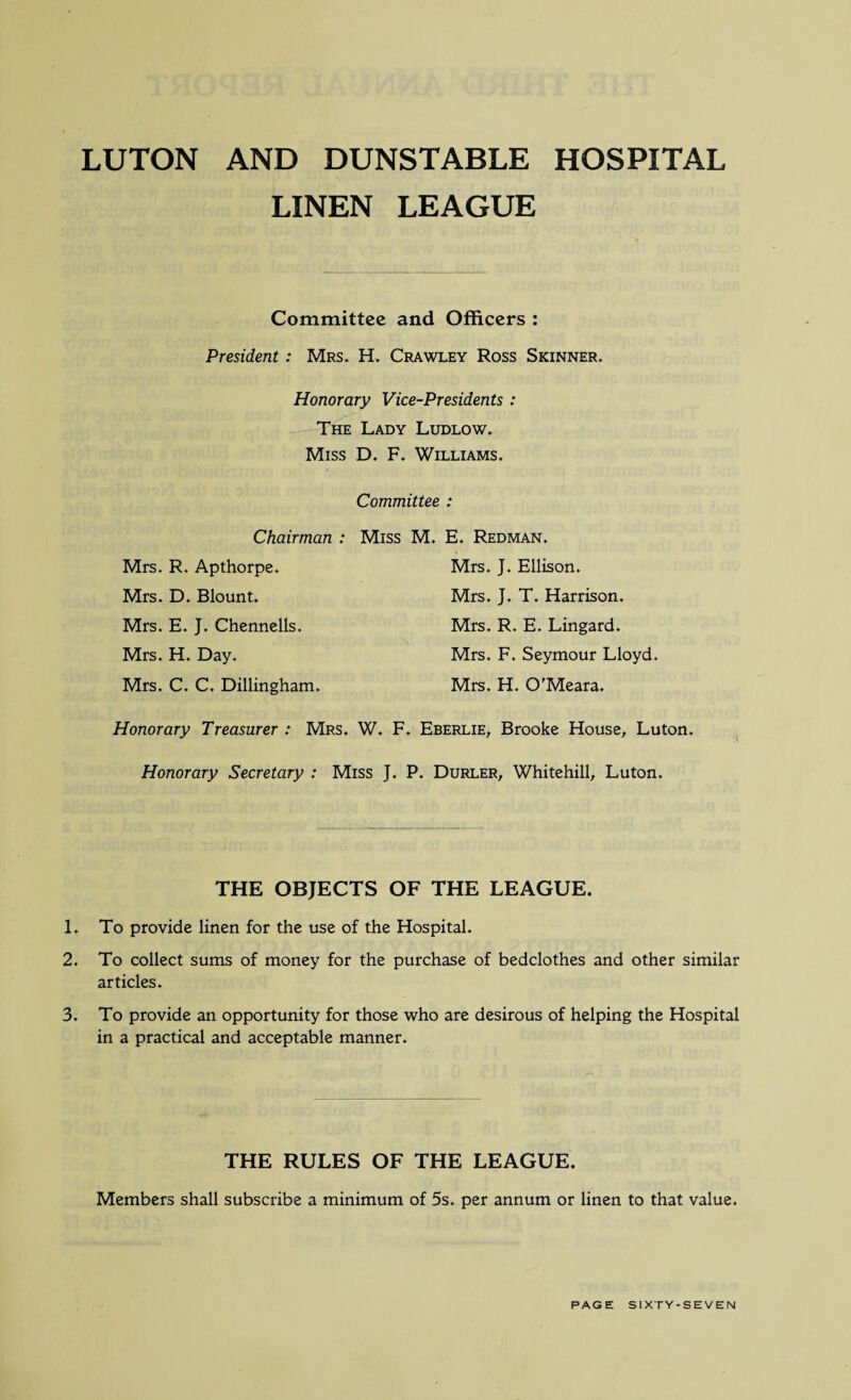 LUTON AND DUNSTABLE HOSPITAL LINEN LEAGUE Committee and Officers : President : Mrs. H. Crawley Ross Skinner. Honorary Vice-Presidents : The Lady Ludlow. Miss D. F. Williams. Committee : Chairman : Miss M. E. Redman. Mrs. J. Ellison. Mrs. J. T. Harrison. Mrs. R. E. Lingard. Mrs. F. Seymour Lloyd. Mrs. H. O'Meara. Mrs. R. Apthorpe. Mrs. D. Blount. Mrs. E. J. Chennells. Mrs. H. Day. Mrs. C. C. Dillingham. Honorary Treasurer : Mrs. W. F. Eberlie, Brooke House, Luton. Honorary Secretary : Miss J. P. Durler, Whitehill, Luton. THE OBJECTS OF THE LEAGUE. 1. To provide linen for the use of the Hospital. 2. To collect sums of money for the purchase of bedclothes and other similar articles. 3. To provide an opportunity for those who are desirous of helping the Hospital in a practical and acceptable manner. THE RULES OF THE LEAGUE. Members shall subscribe a minimum of 5s. per annum or linen to that value.