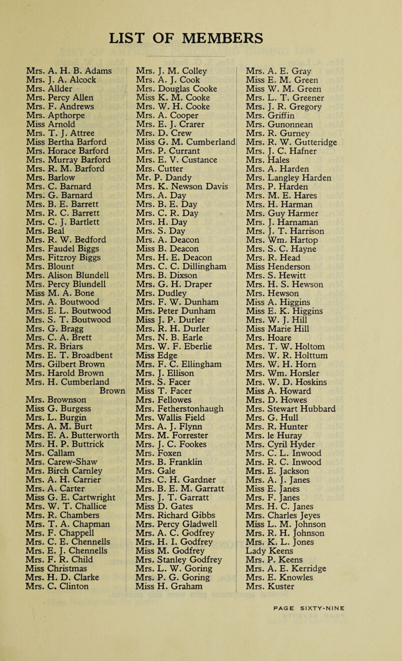 LIST OF MEMBERS Mrs. A. H. B. Adams Mrs. J. A. Alcock Mrs. Allder Mrs. Percy Allen Mrs. F. Andrews Mrs. Apthorpe Miss Arnold Mrs. T. J. Attree Miss Bertha Barford Mrs. Horace Barford Mrs. Murray Barford Mrs. R. M. Barford Mrs. Barlow Mrs. C. Barnard Mrs. G. Barnard Mrs. B. E. Barrett Mrs. R. C. Barrett Mrs. C. J. Bartlett Mrs. Beal Mrs. R. W. Bedford Mrs. Faudel Biggs Mrs. Fitzroy Biggs Mrs. Blount Mrs. Alison Blundell Mrs. Percy Blundell Miss M. A. Bone Mrs. A. Boutwood Mrs. E. L. Boutwood Mrs. S. T. Boutwood Mrs. G. Bragg Mrs. C. A. Brett Mrs. R. Briars Mrs. E. T. Broadbent Mrs. Gilbert Brown Mrs. Harold Brown Mrs. H. Cumberland Brown Mrs. Brownson Miss G. Burgess Mrs. L. Bur gin Mrs. A. M. Burt Mrs. E. A. Butterworth Mrs. H. P. Buttrick Mrs. Callam Mrs. Carew-Shaw Mrs. Birch Carnley Mrs. A. H. Carrier Mrs. A. Carter Miss G. E. Cartwright Mrs. W. T. Challice Mrs. R. Chambers Mrs. T. A. Chapman Mrs. F. Chappell Mrs. C. E. Chennells Mrs. E. J. Chennells Mrs. F. R. Child Miss Christmas Mrs. H. D. Clarke Mrs. C. Clinton Mrs. J. M. Colley Mrs. A. J. Cook Mrs. Douglas Cooke Miss K. M. Cooke Mrs. W. H. Cooke Mrs. A. Cooper Mrs. E. J. Crarer Mrs. D. Crew Miss G. M. Cumberland Mrs. P. Currant Mrs. E. V. Custance Mrs. Cutter Mr. P. Dandy Mrs. K. Newson Davis Mrs. A. Day Mrs. B. E. Day Mrs. C. R. Day Mrs. H. Day Mrs. S. Day Mrs. A. Deacon Miss B. Deacon Mrs. H. E. Deacon Mrs. C. C. Dillingham Mrs. B. Dixson Mrs. G. H. Draper Mrs. Dudley Mrs. F. W. Dunham Mrs. Peter Dunham Miss J. P. Durler Mrs. R. H. Durler Mrs. N. B. Earle Mrs. W. F. Eberlie Miss Edge Mrs. F. C. Ellingham Mrs. J. Ellison Mrs. S. Facer Miss T. Facer Mrs. Fellowes Mrs. Fetherstonhaugh Mrs. Wallis Field Mrs. A. J. Flynn Mrs. M. Forrester Mrs. J. C. Fookes Mrs. Foxen Mrs. B. Franklin Mrs. Gale Mrs. C. H. Gardner Mrs. B. E. M. Garratt Mrs. J. T. Garratt Miss D. Gates Mrs. Richard Gibbs Mrs. Percy Glad well Mrs. A. C. Godfrey Mrs. H. I. Godfrey Miss M. Godfrey Mrs. Stanley Godfrey Mrs. L. W. Goring Mrs. P. G. Goring Miss H. Graham Mrs. A. E. Gray Miss E. M. Green Miss W. M. Green Mrs. L. T. Greener Mrs. J. R. Gregory Mrs. Griffin Mrs. Gunonnean Mrs. R. Gurney Mrs. R. W. Gutteridge Mrs. J. C. Hafner Mrs. Hales Mrs. A. Harden Mrs. Langley Harden Mrs. P. Harden Mrs. M. E. Hares Mrs. H. Harman Mrs. Guy Harmer Mrs. J. Harnaman Mrs. J. T. Harrison Mrs. Wm. Hartop Mrs. S. C. Hayne Mrs. R. Head Miss Henderson Mrs. S. Hewitt Mrs. H. S. Hewson Mrs. Hewson Miss A. Higgins Miss E. K. Higgins Mrs. W. J. Hill Miss Marie Hill Mrs. Hoare Mrs. T. W. Holtom Mrs. W. R. Holttum Mrs. W. H. Horn Mrs. Wm. Horsier Mrs. W. D. Hoskins Miss A. Howard Mrs. D. Howes Mrs. Stewart Hubbard Mrs. G. Hull Mrs. R. Hunter Mrs. le Huray Mrs. Cyril Hyder Mrs. C. L. Inwood Mrs. R. C. Inwood Mrs. E. Jackson Mrs. A. J. Janes Miss E. Janes Mrs. F. Janes Mrs. H. C. Janes Mrs. Charles Jeyes Miss L. M. Johnson Mrs. R. H. Johnson Mrs. K. L. Jones Lady Keens Mrs. P. Keens Mrs. A. E. Kerridge Mrs. E. Knowles Mrs. Kuster