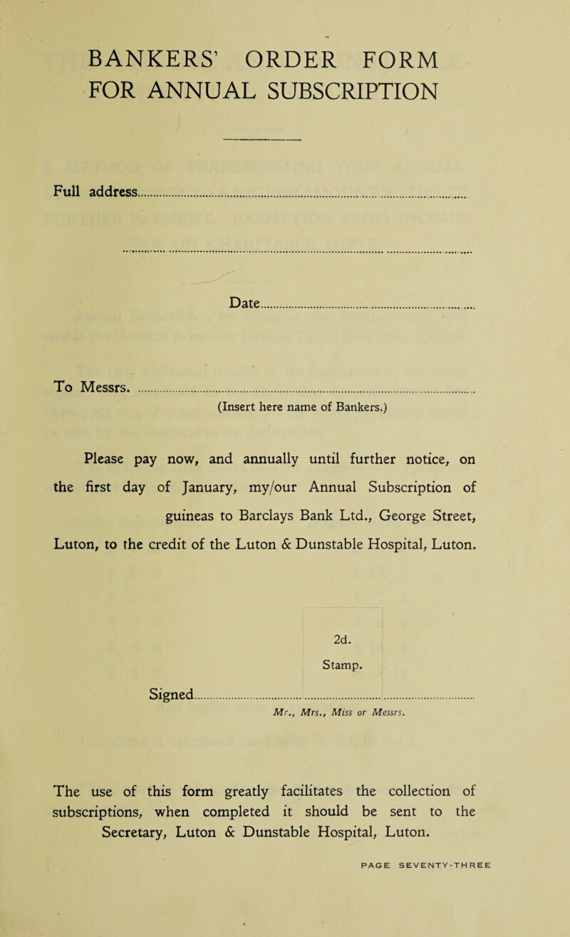 BANKERS’ ORDER FORM FOR ANNUAL SUBSCRIPTION Full address Date To Messrs* . (Insert here name of Bankers.) Please pay now, and annually until further notice, on the first day of January, my/our Annual Subscription of guineas to Barclays Bank Ltd*, George Street, Luton, to the credit of the Luton & Dunstable Hospital, Luton* 2d. Stamp. Signed... Mr., Mrs., Miss or Messrs. The use of this form greatly facilitates the collection of subscriptions, when completed it should be sent to the Secretary, Luton & Dunstable Hospital, Luton.