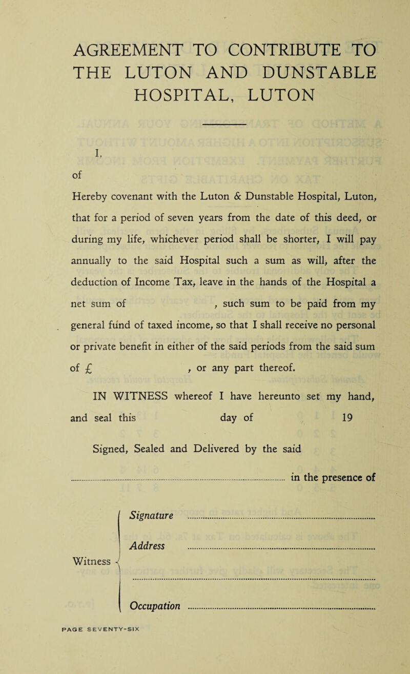 AGREEMENT TO CONTRIBUTE TO THE LUTON AND DUNSTABLE HOSPITAL, LUTON i. of Hereby covenant with the Luton & Dunstable Hospital, Luton, that for a period of seven years from the date of this deed, or during my life, whichever period shall be shorter, I will pay annually to the said Hospital such a sum as will, after the deduction of Income Tax, leave in the hands of the Hospital a net sum of , such sum to be paid from my general fund of taxed income, so that I shall receive no personal or private benefit in either of the said periods from the said sum of £ , or any part thereof, IN WITNESS whereof I have hereunto set my hand, and seal this day of 19 Signed, Sealed and Delivered by the said . in the presence of Signature Address Witness Occupation