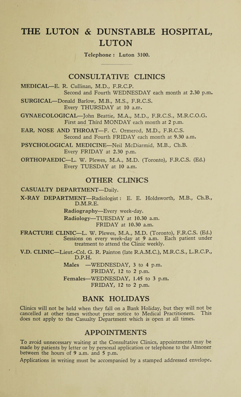 THE LUTON & DUNSTABLE HOSPITAL, LUTON Telephone : Luton 3100, CONSULTATIVE CLINICS MEDICAL—E. R. Cullinan, M.D., F.R.C.P. Second and Fourth WEDNESDAY each month at 2.30 p.m. SURGICAL—Donald Barlow, M.B., M.S., F.R.C.S. Every THURSDAY at 10 a.m. GYNAECOLOGICAL—John Beattie, M.A., M.D., F.R.C.S., M.R.C.O.G. First and Third MONDAY each month at 2 p.m. EAR, NOSE AND THROAT—F. C. Ormerod, M.D., F.R.C.S. Second and Fourth FRIDAY each month at 9.30 a.m. PSYCHOLOGICAL MEDICINE—Neil McDiarmid, M.B., Ch.B. Every FRIDAY at 2.30 p.m. ORTHOPAEDIC—L. W. Plewes, M.A., M.D. (Toronto), F.R.C.S. (Ed.) Every TUESDAY at 10 a.m. OTHER CLINICS CASUALTY DEPARTMENT—Daily. X-RAY DEPARTMENT—Radiologist: E. E. Holdsworth, M.B., Ch.B., D.M.R.E. Radiography—Every week-day. Radiology—TUESDAY at 10.30 a.m. FRIDAY at 10.30 a.m. FRACTURE CLINIC—L. W. Plewes, M.A., M.D. (Toronto), F.R.C.S. (Ed.) Sessions on every week-day at 9 a.m. Each patient under treatment to attend the Clinic weekly. V.D. CLINIC—Lieut.-Col. G. R. Painton (late R.A.M.C.), M.R.C.S., L.R.C.P., D.P.H. Males —WEDNESDAY, 3 to 4 p.m. FRIDAY, 12 to 2 p.m. Females—WEDNESDAY, 1.45 to 3 p.m. FRIDAY, 12 to 2 p.m, BANK HOLIDAYS Clinics will not be held when they fall on a Bank Holiday, but they will not be cancelled at other times without prior notice to Medical Practitioners. This does not apply to the Casualty Department which is open at all times. APPOINTMENTS To avoid unnecessary waiting at the Consultative Clinics, appointments may be made by patients by letter or by personal application or telephone to the Almoner between the hours of 9 a.m. and 5 p.m. Applications in writing must be accompanied by a stamped addressed envelope.