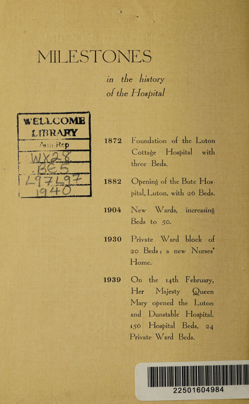 MILESTONES A? ni nep r i rS ;,k. . Nr- i > '’.'f*wr— ./ Cf ”7 / C| .X rgf ft CL Mm in the history of the Hospital 1872 1939 F oundation of tke Luton Cottage Hospital witk tkree Beds. 1882 0{Denin^ of tke Bute Hos jiital, Luton, witk 26 Beds. 1904 New ^X/ards, increasing Beds to 50. 1930 Private \C ard klock of 2,0 Beds ; a new Nurses* Home. On tke 14 tk Fekruary, Her Majesty (j) ueen Mary opened tke Luton and Dunstakle Ho sjiital. 156 Hospital Beds, 24 Private XXNrd Beds. 22501604984