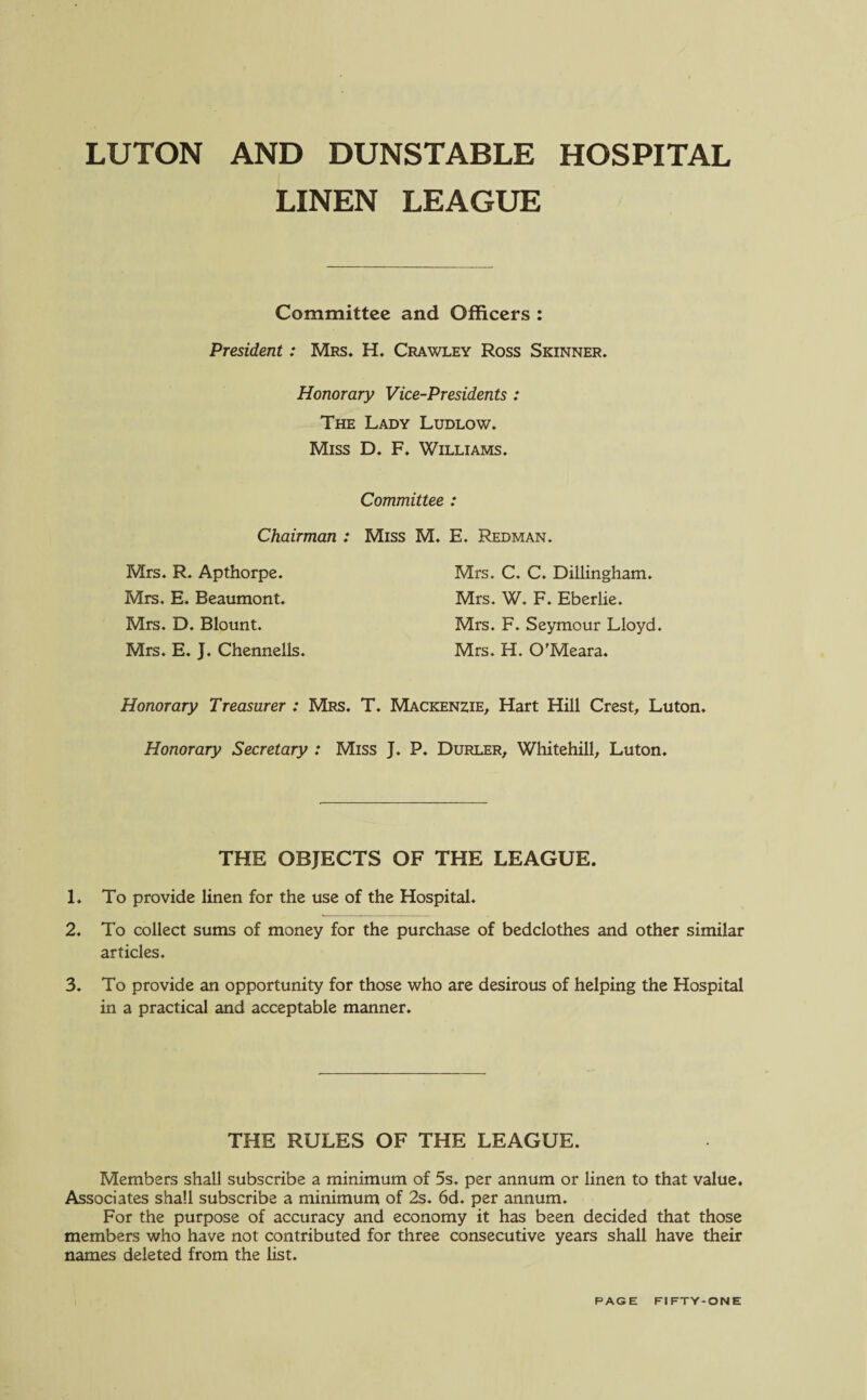 LUTON AND DUNSTABLE HOSPITAL LINEN LEAGUE Committee and Officers : President: Mrs. H. Crawley Ross Skinner. Honorary Vice-Presidents : The Lady Ludlow. Miss D. F. Williams. Committee : Chairman : Miss M. E. Redman. Mrs. R. Apthorpe. Mrs. E. Beaumont. Mrs. D. Blount. Mrs. E. J. Chennells. Mrs. C. C. Dillingham. Mrs. W. F. Eberlie. Mrs. F. Seymour Lloyd. Mrs. H. O’Meara. Honorary Treasurer : Mrs. T. Mackenzie, Hart Hill Crest, Luton. Honorary Secretary : Miss J. P. Durler, Whitehill, Luton. THE OBJECTS OF THE LEAGUE. 1. To provide linen for the use of the Hospital. 2. To collect sums of money for the purchase of bedclothes and other similar articles. 3. To provide an opportunity for those who are desirous of helping the Hospital in a practical and acceptable manner. THE RULES OF THE LEAGUE. Members shall subscribe a minimum of 5s. per annum or linen to that value. Associates shall subscribe a minimum of 2s. 6d. per annum. For the purpose of accuracy and economy it has been decided that those members who have not contributed for three consecutive years shall have their names deleted from the list.