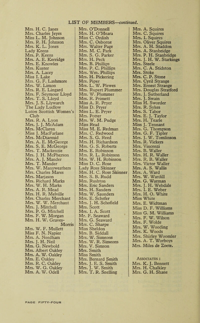 LIST OF MEMBERS—continued. Mrs. H. C. Janes Mrs. Charles Jeyes Miss L. M. Johnson Mrs. R. H. Johnson Mrs. K. L. Jones Lady Keens Mrs. P. Keens Mrs. A. E. Kerridge Mrs. E. Knowles Mrs. Kuster Mrs. A. Lacey Miss I. Lake Mrs. G. F. Lashmore Mrs. W. Limon Mrs. R. E. Lingard Mrs. F. Seymour Lloyd Mrs. T. S. Lloyd Mrs. J. S. Llywarch The Lady Ludlow Luton Scottish Women's Club Mrs. R. A. Lyon Mrs. J. J. McAdam Mrs. McClaren Miss J. MacFarlane Mrs. McDiarmid Mrs. A. E. McGeorge Mrs. S. E. McGeorge Mrs. T. Mackenzie Mrs. J. H. McPherson Mrs. A. J. Mander Mrs. T. Mander Mrs. W. Manyweathers Mrs. Charles Mares Mrs. Marjason Mrs. Richard Marks Mrs. W. H. Marks Mrs. A. R. Mead Mrs. H. R. Melville Mrs. Charles Merchant Mrs. W. W. Merchant Mrs. J. Mitchell Mrs. P. G. Mitchell Mrs. F. W. Morgan Mrs. H. W. Graves- Morris Mrs. W. F. Mullett Miss F. N. Napier Mrs. A. Needham Mrs. J. H. Neil Mrs. G. Newbold Mrs. Albert Oakley Mrs. A. W. Oakley Mrs. E. Oakley Mrs. R. C. Oakley Mrs. W. G. Oakley Mrs. A. W. Odell Mrs. O’Donnell Mrs. H. O'Meara Miss C. Ordish Mrs. C. Osborne Mrs. Walter Page Mrs. M. C. Park Mrs. S. G. Parker Mrs. H. Peck Mrs. B. Phillips Mrs. P. C. Phillips Mrs. Wm. Phillips Mrs. H. Pickering Mrs. Piper Mrs. L. W. Plewes Mrs. Rupert Plummer Mrs. W. Plummer Mrs. R. Primett Miss A. R. Pryer Miss D. Pryer Miss L. E. Pryer Mrs. Potter Mrs. W. M. Pudge Miss Read Miss M. E. Redman Mrs. C. Redwood Mrs. S. G. Reed Mrs. H. Richardson Mrs. G. S. Roberts Mrs. E. Robinson Mrs. R. L. Robinson Mrs. W. H. Robinson Miss D. C. Rose Lady Ross Skinner Mrs. H. C. Ross Skinner Mrs. S. B. Rudd Mrs. Rushton Mrs. Eric Sanders Mrs. H. Sanders Mrs. W. Saunders Mrs. E. Schefer Mrs. J. H. Schofield Mrs. Scott Mrs. I. A. Scott Mr. F. Seaward Mrs. G. Seaward Mrs. C. Sharpe Miss Sheldon Mrs. B. Siddall Mrs. W. Simeons Mrs. W. R. Simeons Mrs. V. Simson Mrs. Smith Miss Smith Mrs. Bernard Smith Mrs. J. E. S. Smith Mrs. J. W. Smith Mrs. T. R. Snelling Mrs. A. Squires Mrs. C. Squires Mrs. I. Squires Mrs. Oliver Squires Mrs. A. H. Staddon Mrs. A. Stanbridge Mrs. P. H. Stanbridge Mrs. J. H. W. Starkings Mrs. Steele Mrs. C. A. Stidston Mrs. Stoke Mrs. C. P. Stone Mrs. Cyril Strange Mrs. Ernest Strange Mrs. Douglas Stratford Mrs. J. Sutherland Mrs. J. Swain Miss H. Sworder Mrs. R. Sykes Mrs. S. Tabor Mrs. E. J. Taylor Mrs. H. Tearle Miss J. Tennant Mrs. G. Thompson Mrs. G. F. Tipler Mrs. J. W. Tomlinson Mrs. R. Vickers Mrs. Vincenzi Mrs. B. Waller Mrs. H. R. Waller Mrs. R. B. Waller Mrs. Victor Waller Mrs. A. S. Wallis Mrs. A. Ward Mrs. W. Wardill Mrs. G. Warman Mrs. J. H. Webdale Mrs. I. E. Weber Mrs. H. O. White Miss White Mrs. E. Widtman Miss D. F. Williams Miss G. M. Williams Mrs. F. W. Wilson Mrs. F. Wolde Mrs. W. Wooding Mrs. K. Woods Mrs. Shirley Woomler Mrs. A. T. Worboys Mrs. Miles de Zoete. Associates : Mrs. K. J. Bennett Mrs. H. Chalkley Mrs. G. H. Shane