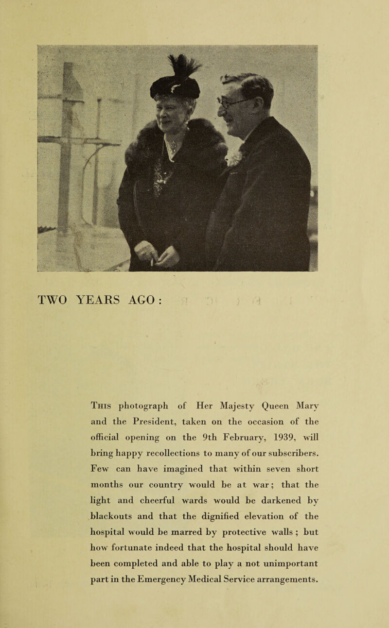 TWO YEARS AGO: This photograph of Her Majesty Queen Mary and the President, taken on the occasion of the official opening on the 9th February, 1939, will bring happy recollections to many of our subscribers. Few can have imagined that within seven short months our country would be at war; that the light and cheerful wards would be darkened by blackouts and that the dignified elevation of the hospital would be marred by protective walls ; but how fortunate indeed that the hospital should have been completed and able to play a not unimportant part in the Emergency Medical Service arrangements.
