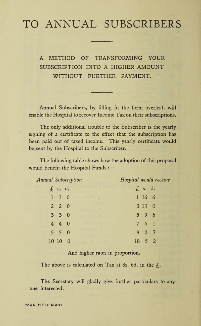 TO ANNUAL SUBSCRIBERS A METHOD OF TRANSFORMING YOUR SUBSCRIPTION INTO A HIGHER AMOUNT WITHOUT FURTHER PAYMENT. Annual Subscribers, by filling in the form overleaf, will enable the Hospital to recover Income Tax on their subscriptions. The only additional trouble to the Subscriber is the yearly signing of a certificate to the effect that the subscription has been paid out of taxed income. This yearly certificate would be j sent by the Hospital to the Subscriber. The following table shows how the adoption of this proposal would benefit the Hospital Funds :— Annual Subscription Hospital would receive £ s. d. £ s. d. l 1 0 l 16 6 2 2 0 3 13 0 3 3 0 5 9 6 4 4 0 7 6 1 5 5 0 9 2 7 10 10 0 18 5 2 And higher rates in proportion. The above is calculated on Tax at 8s. 6d. in the £. The Secretary will gladly give further particulars to any¬ one interested.