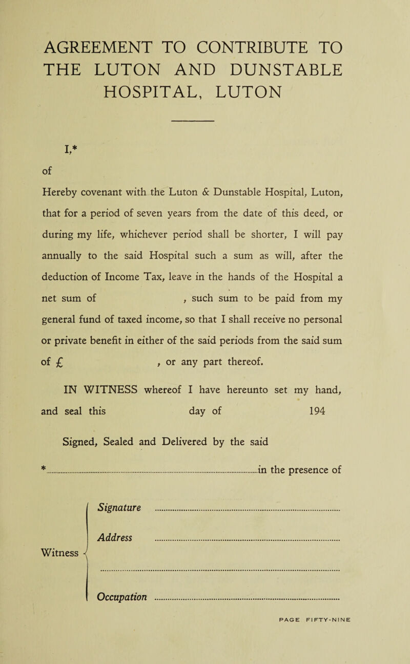 AGREEMENT TO CONTRIBUTE TO THE LUTON AND DUNSTABLE HOSPITAL, LUTON i,* of Hereby covenant with the Luton & Dunstable Hospital, Luton, that for a period of seven years from the date of this deed, or during my life, whichever period shall be shorter, I will pay annually to the said Hospital such a sum as will, after the deduction of Income Tax, leave in the hands of the Hospital a net sum of , such sum to be paid from my general fund of taxed income, so that I shall receive no personal or private benefit in either of the said periods from the said sum of £ , or any part thereof. IN WITNESS whereof I have hereunto set my hand, and seal this day of 194 Signed, Sealed and Delivered by the said *.in the presence of Signature .. Address . Witness J Occupation .