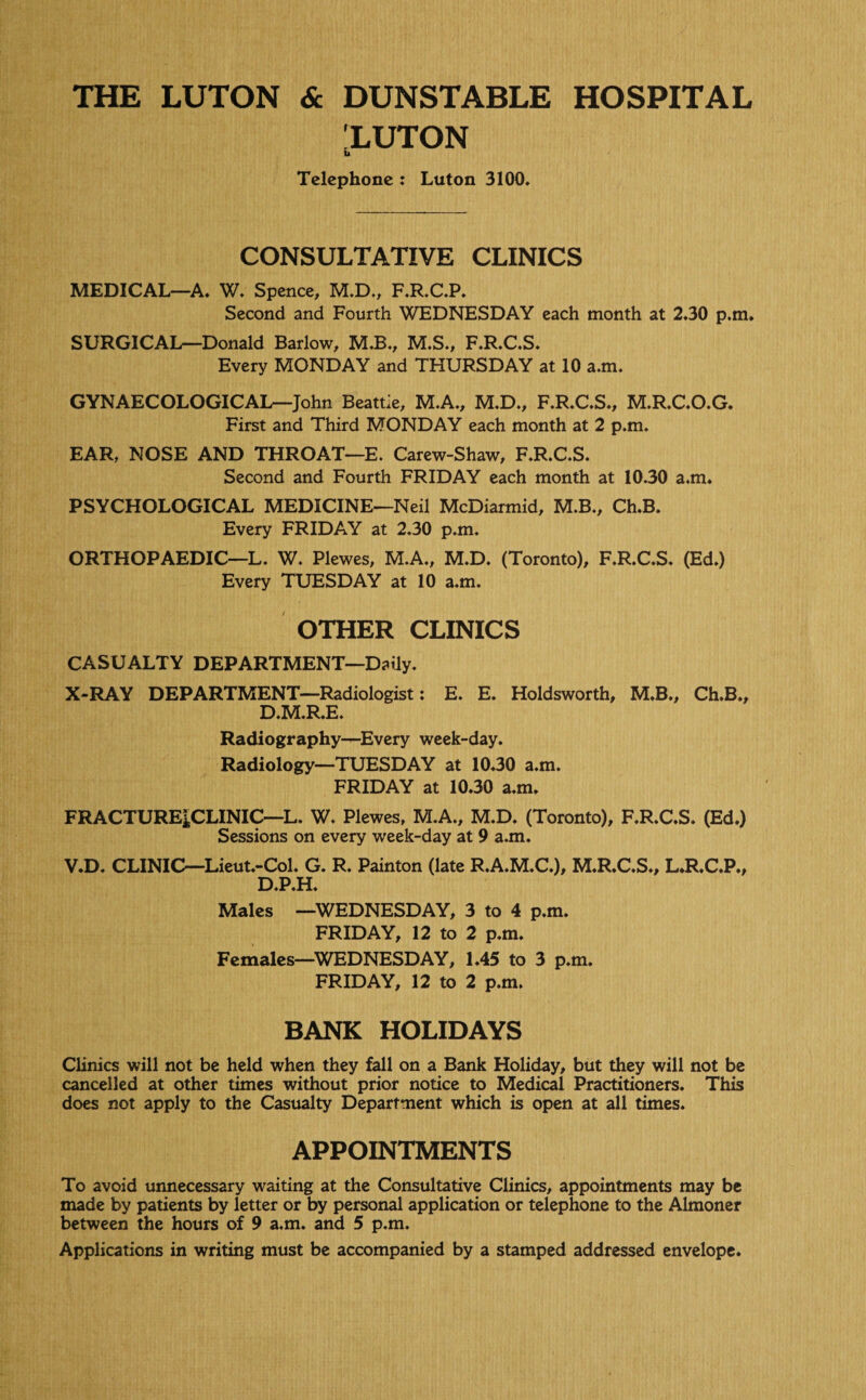 THE LUTON & DUNSTABLE HOSPITAL 'LUTON u Telephone : Luton 3100. CONSULTATIVE CLINICS MEDICAL—A. W. Spence, M.D., F.R.C.P. Second and Fourth WEDNESDAY each month at 2.30 p.m. SURGICAL—Donald Barlow, M.B., M.S., F.R.C.S. Every MONDAY and THURSDAY at 10 a.m. GYNAECOLOGICAL—John Beattie, M.A., M.D., F.R.C.S., M.R.C.O.G. First and Third MONDAY each month at 2 p.m. EAR, NOSE AND THROAT—E. Carew-Shaw, F.R.C.S. Second and Fourth FRIDAY each month at 1030 a.m, PSYCHOLOGICAL MEDICINE—Neil McDiarmid, M.B., Ch.B. Every FRIDAY at 2.30 p.m. ORTHOPAEDIC—L. W. Plewes, M.A., M.D. (Toronto), F.R.C.S. (Ed.) Every TUESDAY at 10 a.m. OTHER CLINICS CASUALTY DEPARTMENT—Daily. X-RAY DEPARTMENT—Radiologist: E. E. Holdsworth, M.B., Ch.B., D.M.R.E. Radiography—Every week-day. Radiology—TUESDAY at 10.30 a.m. FRIDAY at 10.30 a.m. FRACTURE|CLINIC—L. W. Plewes, M.A., M.D. (Toronto), F.R.C.S. (Ed.) Sessions on every week-day at 9 a.m. V.D. CLINIC—Lieut.-Col. G. R. Painton (late R.A.M.C.), M.R.C.S., L.R.C.P., D.P.H. Males —WEDNESDAY, 3 to 4 p.m. FRIDAY, 12 to 2 p.m. Females—WEDNESDAY, 1.45 to 3 p.m. FRIDAY, 12 to 2 p.m. BANK HOLIDAYS Clinics will not be held when they fall on a Bank Holiday, but they will not be cancelled at other times without prior notice to Medical Practitioners. This does not apply to the Casualty Department which is open at all times. APPOINTMENTS To avoid unnecessary waiting at the Consultative Clinics, appointments may be made by patients by letter or by personal application or telephone to the Almoner between the hours of 9 a.m. and 5 p.m. Applications in writing must be accompanied by a stamped addressed envelope.