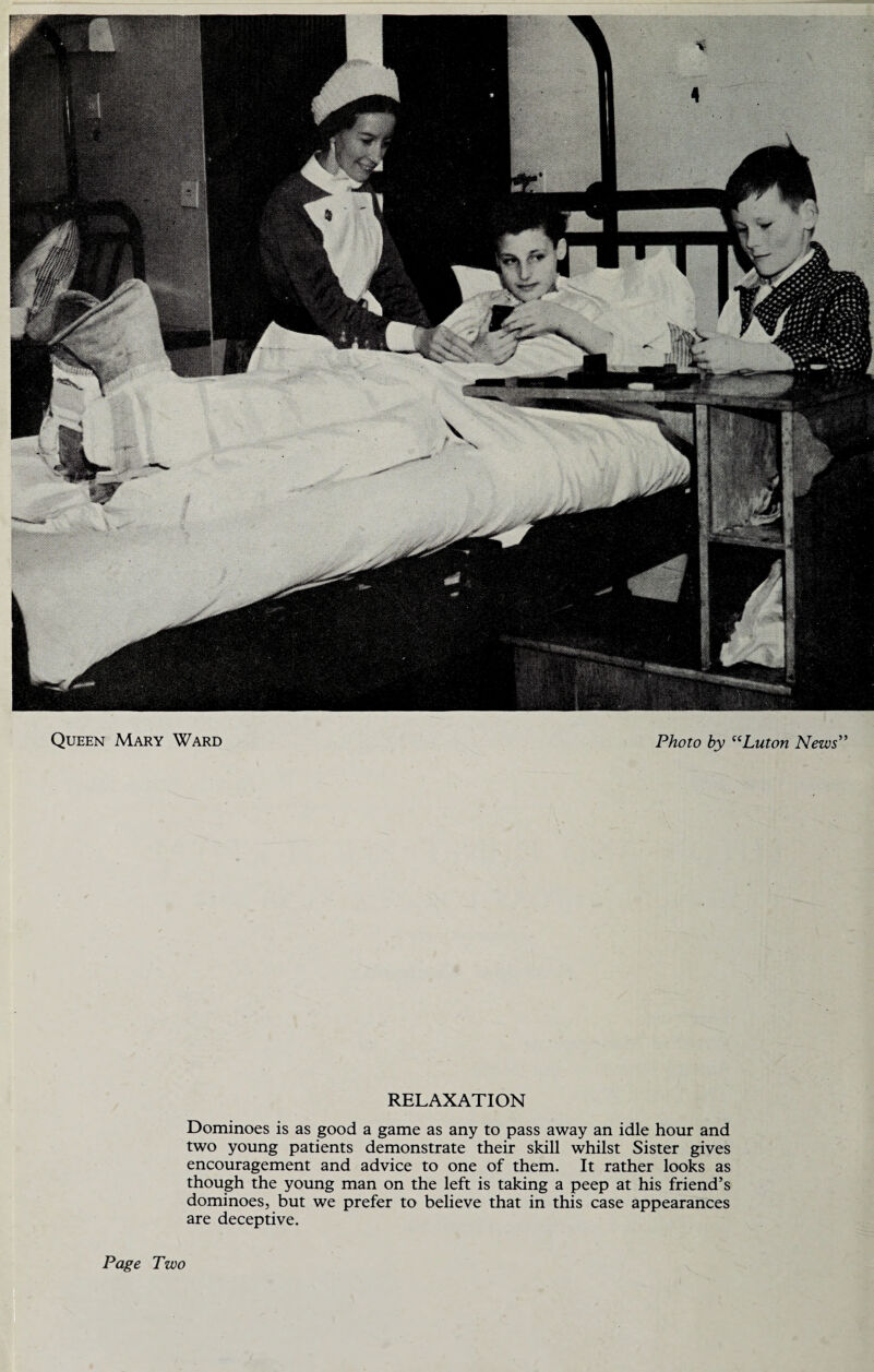 RELAXATION Dominoes is as good a game as any to pass away an idle hour and two young patients demonstrate their skill whilst Sister gives encouragement and advice to one of them. It rather looks as though the young man on the left is taking a peep at his friend’s dominoes, but we prefer to believe that in this case appearances are deceptive. Page Two