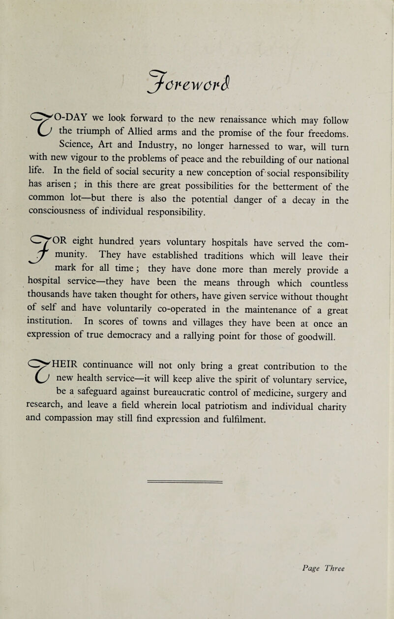 jf’CreworS O-DAY we look forward to the new renaissance which may follow the triumph of Allied arms and the promise of the four freedoms. Science, Art and Industry, no longer harnessed to war, will turn with new vigour to the problems of peace and the rebuilding of our national life. In the field of social security a new conception of'social responsibility has arisen; in this there are great possibilities for the betterment of the common lot—but there is also the potential danger of a decay in the consciousness of individual responsibility. Cw'OR eight hundred years voluntary hospitals have served the com- munity. They have established traditions which will leave their mark for all time ; they have done more than merely provide a hospital service—they have been the means through which countless thousands have taken thought for others, have given service without thought of self and have voluntarily co-operated in the maintenance of a great institution. In scores of towns and villages they have been at once an expression of true democracy and a rallying point for those of goodwill. CZ^HEIR continuance will not only bring a great contribution to the new health service—it will keep alive the spirit of voluntary service, be a safeguard against bureaucratic control of medicine, surgery and research, and leave a field wherein local patriotism and individual charity and compassion may still find expression and fulfilment. Page Three