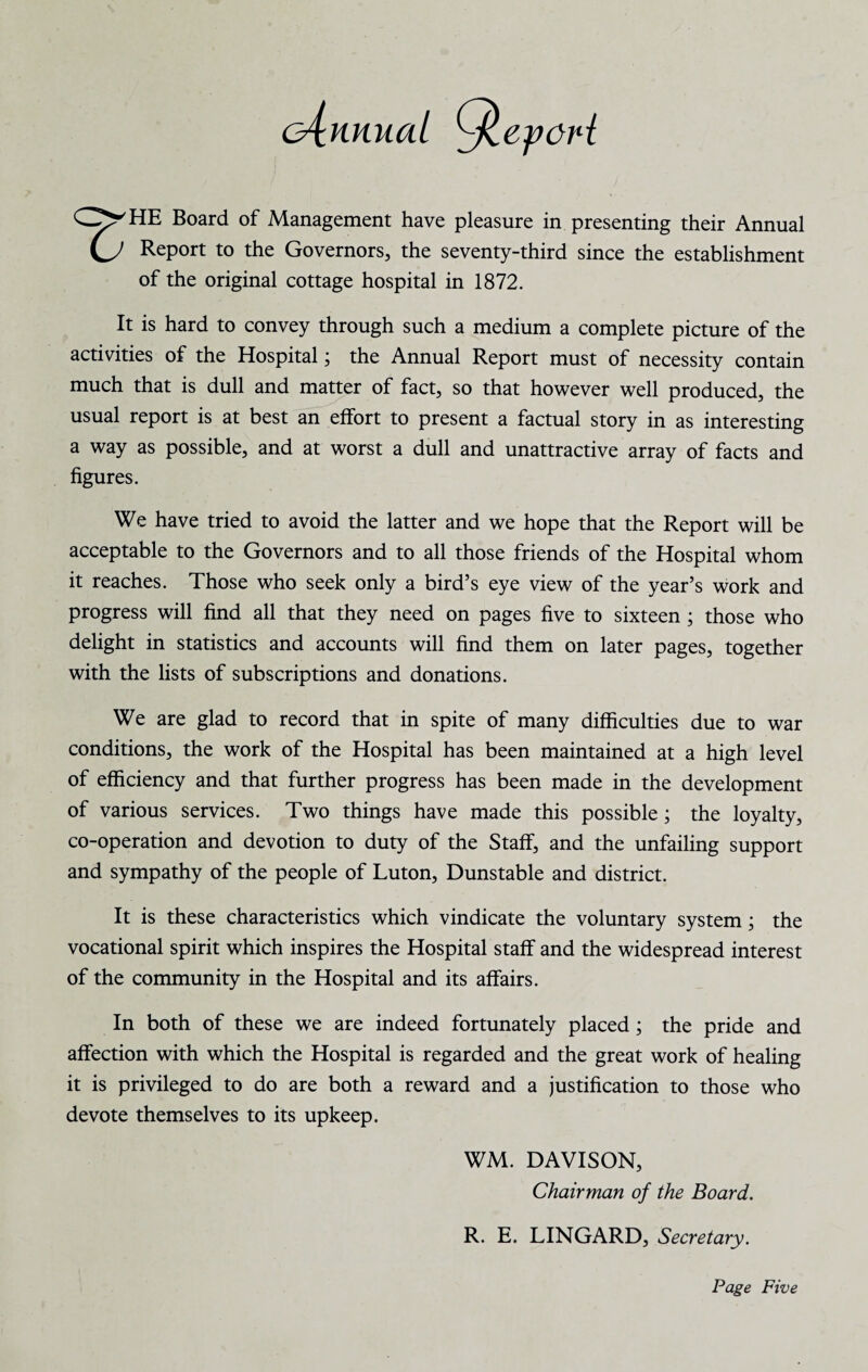 C^HE Board of Management have pleasure in presenting their Annual (J Report to the Governors, the seventy-third since the establishment of the original cottage hospital in 1872. It is hard to convey through such a medium a complete picture of the activities of the Hospital; the Annual Report must of necessity contain much that is dull and matter of fact, so that however well produced, the usual report is at best an effort to present a factual story in as interesting a way as possible, and at worst a dull and unattractive array of facts and figures. We have tried to avoid the latter and we hope that the Report will be acceptable to the Governors and to all those friends of the Hospital whom it reaches. Those who seek only a bird’s eye view of the year’s work and progress will find all that they need on pages five to sixteen ; those who delight in statistics and accounts will find them on later pages, together with the lists of subscriptions and donations. We are glad to record that in spite of many difficulties due to war conditions, the work of the Hospital has been maintained at a high level of efficiency and that further progress has been made in the development of various services. Two things have made this possible ; the loyalty, co-operation and devotion to duty of the Staff, and the unfailing support and sympathy of the people of Luton, Dunstable and district. It is these characteristics which vindicate the voluntary system; the vocational spirit which inspires the Hospital staff and the widespread interest of the community in the Hospital and its affairs. In both of these we are indeed fortunately placed; the pride and affection with which the Hospital is regarded and the great work of healing it is privileged to do are both a reward and a justification to those who devote themselves to its upkeep. WM. DAVISON, Chairman of the Board. R. E. LINGARD, Secretary.