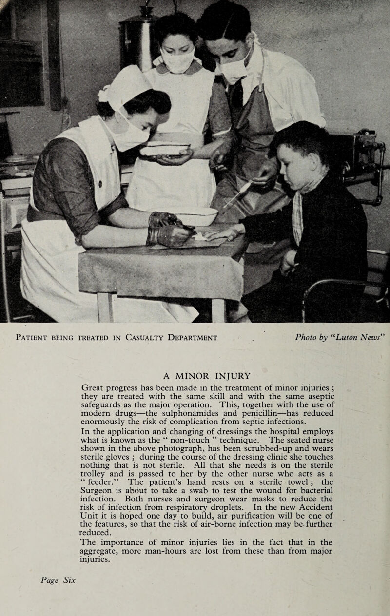 A MINOR INJURY Great progress has been made in the treatment of minor injuries ; they are treated with the same skill and with the same aseptic safeguards as the major operation. This, together with the use of modern drugs—the sulphonamides and penicillin—has reduced enormously the risk of complication from septic infections. In the application and changing of dressings the hospital employs what is known as the “ non-touch ” technique. The seated nurse shown in the above photograph, has been scrubbed-up and wears sterile gloves ; during the course of the dressing clinic she touches nothing that is not sterile. All that she needs is on the sterile trolley and is passed to her by the other nurse who acts as a “ feeder.” The patient’s hand rests on a sterile towel; the Surgeon is about to take a swab to test the wound for bacterial infection. Both nurses and surgeon wear masks to reduce the risk of infection from respiratory droplets. In the new Accident Unit it is hoped one day to build, air purification will be one of the features, so that the risk of air-borne infection may be further reduced. The importance of minor injuries lies in the fact that in the aggregate, more man-hours are lost from these than from major injuries. Page Six