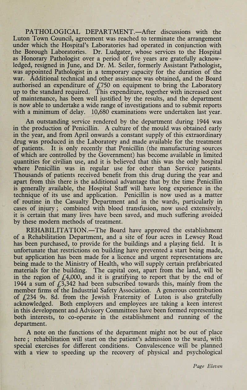 PATHOLOGICAL DEPARTMENT.—After discussions with the Luton Town Council, agreement was reached to terminate the arrangement under which the Hospital’s Laboratories had operated in conjunction with the Borough Laboratories. Dr. Ludgater, whose services to the Hospital as Honorary Pathologist over a period of five years are gratefully acknow¬ ledged, resigned in June, and Dr. M. Seiler, formerly Assistant Pathologist, was appointed Pathologist in a temporary capacity for the duration of the war. Additional technical and other assistance was obtained, and the Board authorised an expenditure of £750 on equipment to bring the Laboratory up to the standard required. This expenditure, together with increased cost of maintenance, has been well justified by the results, and the department is now able to undertake a wide range of investigations and to submit reports with a minimum of delay. 10,680 examinations were undertaken last year. An outstanding service rendered by the department during 1944 was in the production of Penicillin. A culture of the mould was obtained early in the year, and from April onwards a constant supply of this extraordinary drug was produced in the Laboratory and made available for the treatment of patients. It is only recently that Penicillin (the manufacturing sources of which are controlled by the Government) has become available in limited quantities for civilian use, and it is believed that this was the only hospital where Penicillin was in regular use for other than Service patients. Thousands of patients received benefit from this drug during the year and apart from this there is the additional advantage that by the time Penicillin is generally available, the Hospital Staff will have long experience in the technique of its use and application. Penicillin is now used as a matter of routine in the Casualty Department and in the wards, particularly in cases of injury ; combined with blood transfusion, now used extensively, it is certain that many lives have been saved, and much suffering avoided by these modern methods of treatment. REHABILITATION.—The Board have approved the establishment of a Rehabilitation Department, and a site of four acres in Lewsey Road has been purchased, to provide for the buildings and a playing field. It is unfortunate that restrictions on building have prevented a start being made, but application has been made for a licence and urgent representations are being made to the Ministry of Health, who will supply certain prefabricated materials for the building. The capital cost, apart from the land, will be in the region of £4,000, and it is gratifying to report that by the end of 1944 a sum of £3,342 had been subscribed towards this, mainly from the member firms of the Industrial Safety Association. A generous contribution of £234 9s. 8d. from the Jewish Fraternity of Luton is also gratefully acknowledged. Both employers and employees are taking a keen interest in this development and Advisory Committees have been formed representing both interests, to co-operate in the establishment and running of the department. A note on the functions of the department might not be out of place here ; rehabilitation will start on the patient’s admission to the ward, with special exercises for different conditions. Convalescence will be planned with a view to speeding up the recovery of physical and psychological
