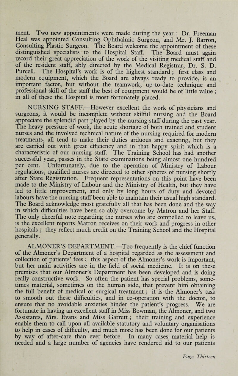 ment. Two new appointments were made during the year : Dr. Freeman Heal was appointed Consulting Ophthalmic Surgeon, and Mr. J. Barron, Consulting Plastic Surgeon. The Board welcome the appointment of these distinguished specialists to the Hospital Staff. The Board must again record their great appreciation of the work of the visiting medical staff and of the resident staff, ably directed by the Medical Registrar, Dr. S. D. Purcell. The Hospital’s work is of the highest standard; first class and modern equipment, which the Board are always ready to provide, is an important factor, but without the teamwork, up-to-date technique and professional skill of the staff the best of equipment would be of little value ; in all of these the Hospital is most fortunately placed. NURSING STAFF.—However excellent the work of physicians and surgeons, it would be incomplete without skilful nursing and the Board appreciate the splendid part played by the nursing staff during the past year. The heavy pressure of work, the acute shortage of both trained and student nurses and the involved technical nature of the nursing required for modern treatments, all tend to make their duties arduous and exacting, but they are carried out with great efficiency and in that happy spirit which is a characteristic of our nursing staff. The Training School has had another successful year, passes in the State examinations being almost one hundred per cent. Unfortunately, due to the operation of Ministry of Labour regulations, qualified nurses are directed to other spheres of nursing shortly after State Registration. Frequent representations on this point have been made to the Ministry of Labour and the Ministry of Health, but they have led to little improvement, and only by long hours of duty and devoted labours have the nursing staff been able to maintain their usual high standard. The Board acknowledge most gratefully all that has been done and the way in which difficulties have been so ably overcome by Matron and her Staff. The only cheerful note regarding the nurses who are compelled to leave us, is the excellent reports Matron receives on their work and progress in other hospitals ; they reflect much credit on the Training School and the Hospital generally. ALMONER’S DEPARTMENT.—Too frequently is the chief function of the Almoner’s Department of a hospital regarded as the assessment and collection of patients’ fees ; this aspect of the Almoner’s work is important, but her main activities are in the field of social medicine. It is on these premises that our Almoner’s Department has been developed and is doing really constructive work. So often the patient has special problems, some¬ times material, sometimes on the human side, that prevent him obtaining the full benefit of medical or surgical treatment; it is the Almoner’s task to smooth out these difficulties, and in co-operation with the doctor, to ensure that no avoidable anxieties hinder the patient’s progress. We are fortunate in having an excellent staff in Miss Bowman, the Almoner, and two Assistants, Mrs. Evans and Miss Garrett; their training and experience enable them to call upon all available statutory and voluntary organisations to help in cases of difficulty, and much more has been done for our patients by way of after-care than ever before. In many cases material help is needed and a large number of agencies have rendered aid to our patients