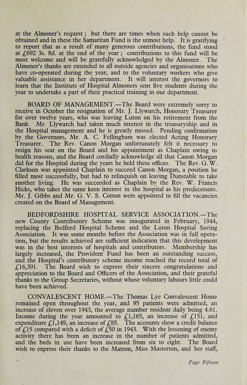 at the Almoner’s request; but there are times when such help cannot be obtained and in these the Samaritan Fund is the utmost help. It is gratifying to report that as a result of many generous contributions, the fund stood at £692 3s. 8d. at the end of the year; contributions to this fund will be most welcome and will be gratefully acknowledged by the Almoner. The Almoner’s thanks are extended to all outside agencies and organisations who have co-operated during the year, and to the voluntary workers who give valuable assistance in her department. It will interest the governors to learn that the Institute of Hospital Almoners sent five students during the year to undertake a part of their practical training in our department. BOARD OF MANAGEMENT.—The Board were extremely sorry to receive in October the resignation of Mr. J. Llywarch, Honorary Treasurer for over twelve years, who was leaving Luton on his retirement from the Bank. Mr. Llywarch had taken much interest in the treasuryship and in the Hospital management and he is greatly missed. Pending confirmation by the Governors, Mr. A. C. Fellingham was elected Acting Honorary Treasurer. The Rev. Canon Morgan unfortunately felt it necessary to resign his seat on the Board and his appointment as Chaplain owing to health reasons, and the Board cordially acknowledge all that Canon Morgan did for the Hospital during the years he held these offices. The Rev. G. W. Clarkson was appointed Chaplain to succeed Canon Morgan, a position he filled most successfully, but had to relinquish on leaving Dunstable to take another living. He was succeeded as Chaplain by the Rev. W. Francis Hicks, who takes the same keen interest in the hospital as his predecessors. Mr. J. Gibbs and Mr. G. V. S. Cotton were appointed to fill the vacancies created on the Board of Management. BEDFORDSHIRE HOSPITAL SERVICE ASSOCIATION.—The new County Contributory Scheme was inaugurated in February, 1944, replacing the Bedford Hospital Scheme and the Luton Hospital Saving Association. It was some months before the Association was in full opera¬ tion, but the results achieved are sufficient indication that this development was in the best interests of hospitals and contributors. Membership has largely increased, the Provident Fund has been an outstanding success, and the Hospital’s contributory scheme income reached the record total of £16,391. The Board wish to express their sincere congratulations and appreciation to the Board and Officers of the Association, and their grateful thanks to the Group Secretaries, without whose voluntary labours little could have been achieved. CONVALESCENT HOME.—The Thomas Lye Convalescent Home remained open throughout the year, and 95 patients were admitted, an increase of eleven over 1943, the average number resident daily being 4.61. Income during the year amounted to £1,165, an increase of £151, and expenditure £1,149, an increase of £85. The accounts show a credit balance of £15 compared with a deficit of £50 in 1943. With the lessening of enemy activity there has been an increase in the number of patients admitted, and the beds in use have been increased from six to eight. The Board wish to express their thanks to the Matron, Miss Masterton, and her staff,