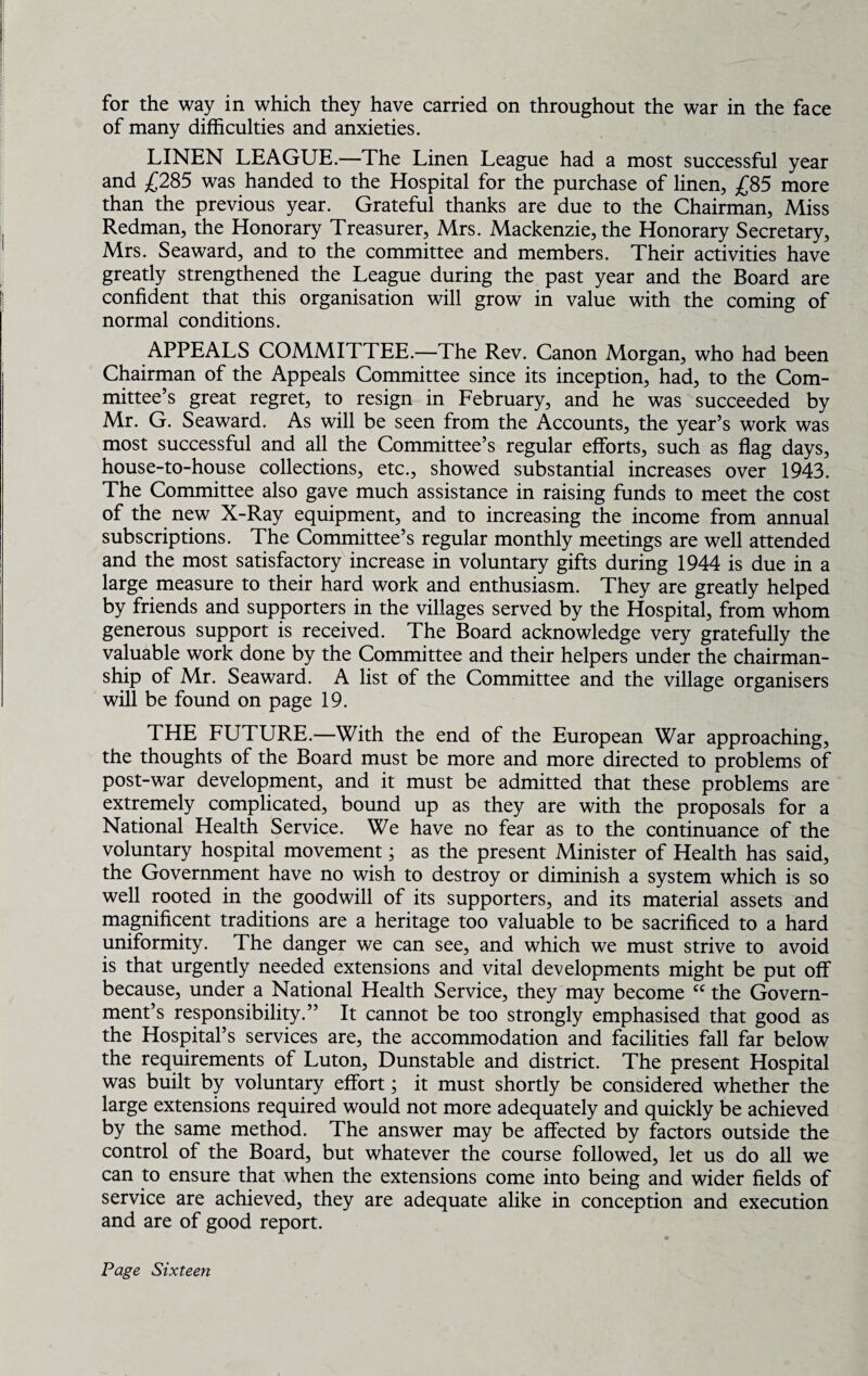 for the way in which they have carried on throughout the war in the face of many difficulties and anxieties. LINEN LEAGUE.—The Linen League had a most successful year and £285 was handed to the Hospital for the purchase of linen, £85 more than the previous year. Grateful thanks are due to the Chairman, Miss Redman, the Honorary Treasurer, Mrs. Mackenzie, the Honorary Secretary, Mrs. Seaward, and to the committee and members. Their activities have greatly strengthened the League during the past year and the Board are confident that this organisation will grow in value with the coming of normal conditions. APPEALS COMMITTEE.—The Rev. Canon Morgan, who had been Chairman of the Appeals Committee since its inception, had, to the Com¬ mittee’s great regret, to resign in February, and he was succeeded by Mr. G. Seaward. As will be seen from the Accounts, the year’s work was most successful and all the Committee’s regular efforts, such as flag days, house-to-house collections, etc., showed substantial increases over 1943. The Committee also gave much assistance in raising funds to meet the cost of the new X-Ray equipment, and to increasing the income from annual subscriptions. The Committee’s regular monthly meetings are well attended and the most satisfactory increase in voluntary gifts during 1944 is due in a large measure to their hard work and enthusiasm. They are greatly helped by friends and supporters in the villages served by the Hospital, from whom generous support is received. The Board acknowledge very gratefully the valuable work done by the Committee and their helpers under the chairman¬ ship of Mr. Seaward. A list of the Committee and the village organisers will be found on page 19. THE FUTURE.—With the end of the European War approaching, the thoughts of the Board must be more and more directed to problems of post-war development, and it must be admitted that these problems are extremely complicated, bound up as they are with the proposals for a National Health Service. We have no fear as to the continuance of the voluntary hospital movement; as the present Minister of Health has said, the Government have no wish to destroy or diminish a system which is so well rooted in the goodwill of its supporters, and its material assets and magnificent traditions are a heritage too valuable to be sacrificed to a hard uniformity. The danger we can see, and which we must strive to avoid is that urgently needed extensions and vital developments might be put off because, under a National Health Service, they may become cc the Govern¬ ment’s responsibility.” It cannot be too strongly emphasised that good as the Hospital’s services are, the accommodation and facilities fall far below the requirements of Luton, Dunstable and district. The present Hospital was built by voluntary effort; it must shortly be considered whether the large extensions required would not more adequately and quickly be achieved by the same method. The answer may be affected by factors outside the control of the Board, but whatever the course followed, let us do all we can to ensure that when the extensions come into being and wider fields of service are achieved, they are adequate alike in conception and execution and are of good report.