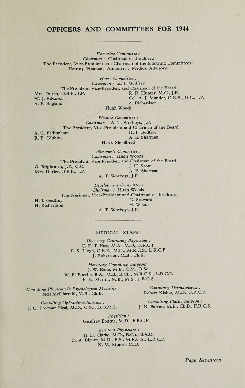 OFFICERS AND COMMITTEES FOR 1944 Executive Committee : Chairman : Chairman of the Board The President, Vice-President and Chairman of the following Committees : House ; Finance ; Almoners ; Medical Advisory. House Committee : Chairman : H. I. Godfrey The President, Vice-President and Chairman of the Board Mrs. Durler, O.B.E., J.P. R. R. Hunter, M.C., J.P. W. J. Edwards Col. A. J. Mander, O.B.E., D.L., J.P. A. F. England A. Richardson Hugh Woods Finance Committee : Chairman : A. T. Worboys, J.P. The President, Vice-President and Chairman of the Board A. C. Fellingham H. I. Godfrey R. E. Gibbins A. E. Sharman H. G. Shoolbred Almoner's Committee : Chairman : Hugh Woods The President, Vice-President and Chairman of the Board G. Brightman, J.P., C.C. J. H. Scott Mrs. Durler, O.B.E., J.P. A. E. Sharman A. T. Worboys, J.P. Development Committee : Chairman : Hugh Woods The President, Vice-President and Chairman of the Board H. I. Godfrey G. Seaward H. Richardson H. Woods A. T. Worboys, J.P. MEDICAL STAFF: Honorary Consulting Physicians : C. F. T. East, M.A., M.D., F.R.C.P. F. S. Lloyd, O.B.E., M.D., M.R.C.S., L.R.C.P. J. Robertson, M.B., Ch.B. Honorary Consulting Surgeons : J. W. Bone, M.B., C.M., B.Sc. W. F. Eberlie, B.A., M.B., B.Ch., M.R.C.S., L.R.C.P. E. K. Martin, M.B., M.S., F.R.C.S. Consulting Physician in Psychological Medicine : Neil McDiarmid, M.B., Ch.B. Consulting Dermatologist : Robert Klaber, M.D., F.R.C.P. Consulting Ophthalmic Surgeon : J. G. Freeman Heal, M.D., C.M., D.O.M.S. Consulting Plastic Surgeon : J. N. Barron, M.B., Ch.B., F.R.C.S. Physician : Geoffrey Bourne, M.D., F.R.C.P. Assistant Physicians : H. D. Clarke, M.D., B.Ch., B.A.O. D. A. Blount, M.D., B.S., M.R.C.S., L.R.C.P. N, M, Munroj M.D.