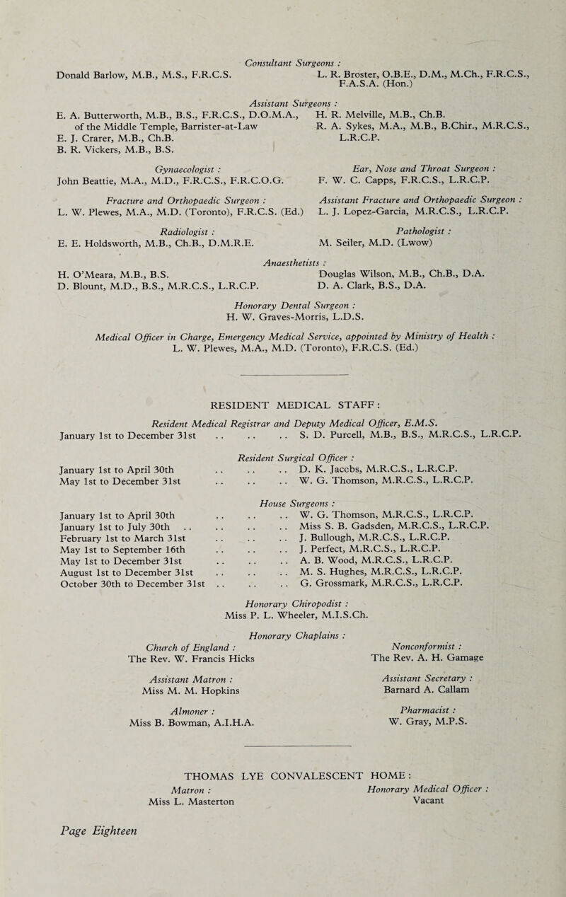 Donald Barlow, M.B., M.S., F.R.C.S. Consultant Surgeons : L. R. Broster, O.B.E., D.M., M.Ch., F.R.C.S., F.A.S.A. (Hon.) Assistant Surgeons : E. A. Butterworth, M.B., B.S., F.R.C.S., D.O.M.A., of the Middle Temple, Barrister-at-Law E. J. Crarer, M.B., Ch.B. B. R. Vickers, M.B., B.S. Gynaecologist : John Beattie, M.A., M.D., F.R.C.S., F.R.C.O.G. H. R. Melville, M.B., Ch.B. R. A. Sykes, M.A., M.B., B.Chir., M.R.C.S., L.R.C.P. Ear, Nose and Throat Surgeon : F. W. C. Capps, F.R.C.S., L.R.C.P. Fracture and Orthopaedic Surgeon : L. W. Plewes, M.A., M.D. (Toronto), F.R.C.S. (Ed.) Assistant Fracture and Orthopaedic Surgeon : L. J. Lopez-Garcia, M.R.C.S., L.R.C.P. Radiologist : Pathologist : E. E. Holdsworth, M.B., Ch.B., D.M.R.E. M. Seiler, M.D. (Lwow) Anaesthetists : H. O’Meara, M.B., B.S. Douglas Wilson, M.B., Ch.B., D.A. D. Blount, M.D., B.S., M.R.C.S., L.R.C.P. D. A. Clark, B.S., D.A. Honorary Dental Surgeon : H. W. Graves-Morris, L.D.S. Medical Officer in Charge, Emergency Medical Service, appointed by Ministry of Health : L. W. Plewes, M.A., M.D. (Toronto), F.R.C.S. (Ed.) RESIDENT MEDICAL STAFF : Resident Medical Registrar and Deputy Medical Officer, E.M.S. January 1st to December 31st .. .. .. S. D. Purcell, M.B., B.S., M.R.C.S., L.R.C.P. Resident Surgical Officer : January 1st to April 30th . . . . . . D. K. Jacobs, M.R.C.S., L.R.C.P. May 1st to December 31st . . . . . . W. G. Thomson, M.R.C.S., L.R.C.P. January 1st to April 30th January 1st to July 30th February 1st to March 31st May 1st to September 16th May 1st to December 31st August 1st to December 31st October 30th to December 31st House Surgeons : . . . . W. G. Thomson, M.R.C.S., L.R.C.P. Miss S. B. Gadsden, M.R.C.S., L.R.C.P. . . J. Bullough, M.R.C.S., L.R.C.P. . . J. Perfect, M.R.C.S., L.R.C.P. . . A. B. Wood, M.R.C.S., L.R.C.P. . . M. S. Hughes, M.R.C.S., L.R.C.P. . . . . G. Grossmark, M.R.C.S., L.R.C.P. Honorary Chiropodist : Miss P. L. Wheeler, M.I.S.Ch. Honorary Chaplains : Church of England : The Rev. W. Francis Hicks Nonconformist : The Rev. A. H. Gamage Assistant Matron : Miss M. M. Hopkins Assistant Secretary : Barnard A. Callam Almoner : Miss B. Bowman, A.I.H.A. Pharmacist : W. Gray, M.P.S. THOMAS LYE CONVALESCENT HOME : Matron : Miss L. Masterton Honorary Medical Officer : Vacant