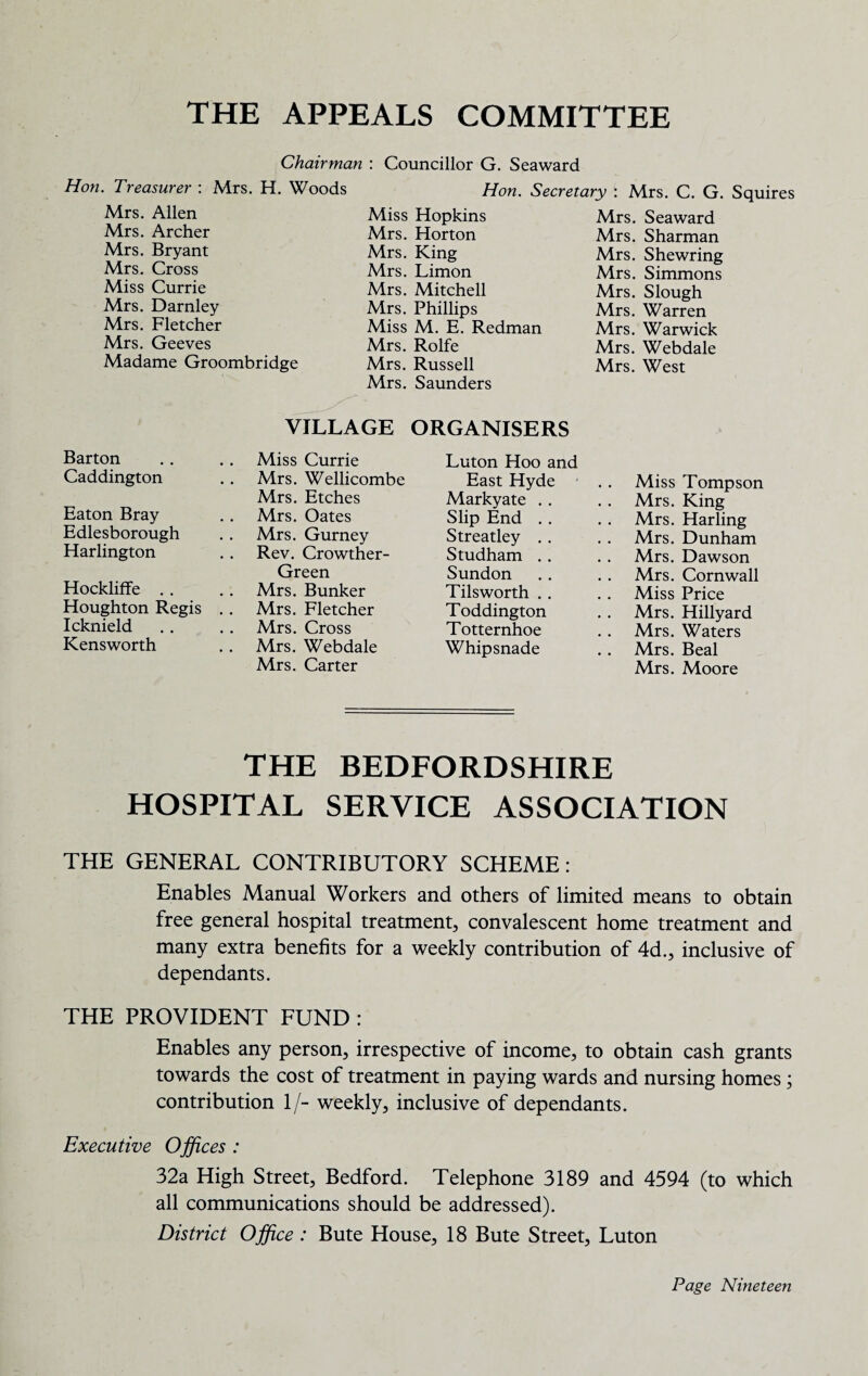 THE APPEALS COMMITTEE Chairman : Councillor G. Seaward Hon. Treasurer : Mrs. H. Woods Mrs. Allen Mrs. Archer Mrs. Bryant Mrs. Cross Miss Currie Mrs. Darnley Mrs. Fletcher Mrs. Geeves Madame Groombridge Hon. Secretary : Miss Hopkins Mrs. Horton Mrs. King Mrs. Limon Mrs. Mitchell Mrs. Phillips Miss M. E. Redman Mrs. Rolfe Mrs. Russell Mrs. Saunders Mrs. C. G. Squires Mrs. Seaward Mrs. Sharman Mrs. Shewring Mrs. Simmons Mrs. Slough Mrs. Warren Mrs. Warwick Mrs. Webdale Mrs. West VILLAGE ORGANISERS Barton Caddington Eaton Bray Edlesborough Harlington Hockliffe . . Houghton Regis Icknield Kensworth Miss Currie Mrs. Wellicombe Mrs. Etches Mrs. Oates Mrs. Gurney Rev. Crowther- Green Mrs. Bunker Mrs. Fletcher Mrs. Cross Mrs. Webdale Mrs. Carter Luton Hoo and East Hyde Markyate . . Slip End . . Streatley . . Studham . . Sundon Tils worth . . Toddington Totternhoe Whipsnade Miss Tompson Mrs. King Mrs. Harling Mrs. Dunham Mrs. Dawson Mrs. Cornwall Miss Price Mrs. Hillyard Mrs. Waters Mrs. Beal Mrs. Moore THE BEDFORDSHIRE HOSPITAL SERVICE ASSOCIATION THE GENERAL CONTRIBUTORY SCHEME: Enables Manual Workers and others of limited means to obtain free general hospital treatment, convalescent home treatment and many extra benefits for a weekly contribution of 4d., inclusive of dependants. THE PROVIDENT FUND : Enables any person, irrespective of income, to obtain cash grants towards the cost of treatment in paying wards and nursing homes ; contribution If- weekly, inclusive of dependants. Executive Offices : 32a High Street, Bedford. Telephone 3189 and 4594 (to which all communications should be addressed). District Office : Bute House, 18 Bute Street, Luton