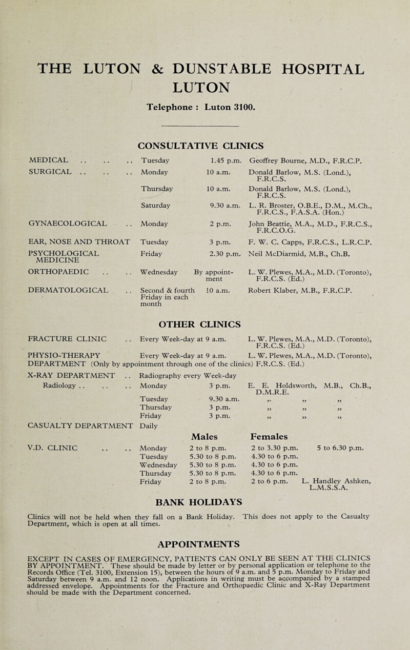 THE LUTON & DUNSTABLE HOSPITAL LUTON Telephone : Luton 3100. CONSULTATIVE CLINICS MEDICAL. Tuesday 1.45 p.m. Geoffrey Bourne, M.D., F.R.C.P. SURGICAL. Monday 10 a.m. Donald Barlow, M.S. (Lond.), F.R.C.S. Thursday 10 a.m. Donald Barlow, M.S. (Lond.), F.R.C.S. Saturday 9.30 a.m. L. R. Broster, O.B.E., D.M., M.Ch., F.R.C.S., F.A.S.A. (Hon.) GYNAECOLOGICAL Monday 2 p.m. John Beattie, M.A., M.D., F.R.C.S., F.R.C.O.G. EAR, NOSE AND THROAT Tuesday 3 p.m. F. W. C. Capps, F.R.C.S., L.R.C.P. PSYCHOLOGICAL MEDICINE Friday 2.30 p.m. Neil McDiarmid, M.B., Ch.B. ORTHOPAEDIC Wednesday By appoint¬ ment L. W. Plewes, M.A., M.D. (Toronto), F.R.C.S. (Ed.) DERMATOLOGICAL Second & fourth 10 a.m. Friday in each month Robert Klaber, M.B., F.R.C.P. OTHER CLINICS FRACTURE CLINIC . . Every Week-day at 9 a.m. L. W. Plewes, M.A., M.D. (Toronto), F.R.C.S. (Ed.) PHYSIO-THERAPY Every Week-day at 9 a.m. L. W. Plewes, M.A., M.D. (Toronto), DEPARTMENT (Only by appointment through one of the clinics) F.R.C.S. (Ed.) X-RAY DEPARTMENT . . Radiography every Week-day Radiology Monday 3 p.m. E. E. Holdsworth, M.B., Ch.B. D.M.R.E. Tuesday 9.30 a.m. 3* 33 33 Thursday 3 p.m. 33 33 33 Friday 3 p.m. 3 3 33 33 CASUALTY DEPARTMENT Daily Males Females V.D. CLINIC Monday 2 to 8 p.m. 2 to 3.30 p.m. 5 to 6.30 p.m. Tuesday 5.30 to 8 p.m. 4.30 to 6 p.m. Wednesday 5.30 to 8 p.m. 4.30 to 6 p.m. Thursday 5.30 to 8 p.m. 4.30 to 6 p.m. Friday 2 to 8 p.m. 2 to 6 p.m. L. Handley Ashken L.M.S.S.A. BANK HOLIDAYS Clinics will not be held when they fall on a Bank Holiday. This does not apply to the Casualty Department, which is open at all times. t APPOINTMENTS EXCEPT IN CASES OF EMERGENCY, PATIENTS CAN ONLY BE SEEN AT THE CLINICS BY APPOINTMENT. These should be made by letter or by personal application or telephone to the Records Office (Tel. 3100, Extension 15), between the hours of 9 a.m. and 5 p.m. Monday to Friday and Saturday between 9 a.m. and 12 noon. Applications in writing must be accompanied by a stamped addressed envelope. Appointments for the Fracture and Orthopaedic Clinic and X-Ray Department should be made with the Department concerned.